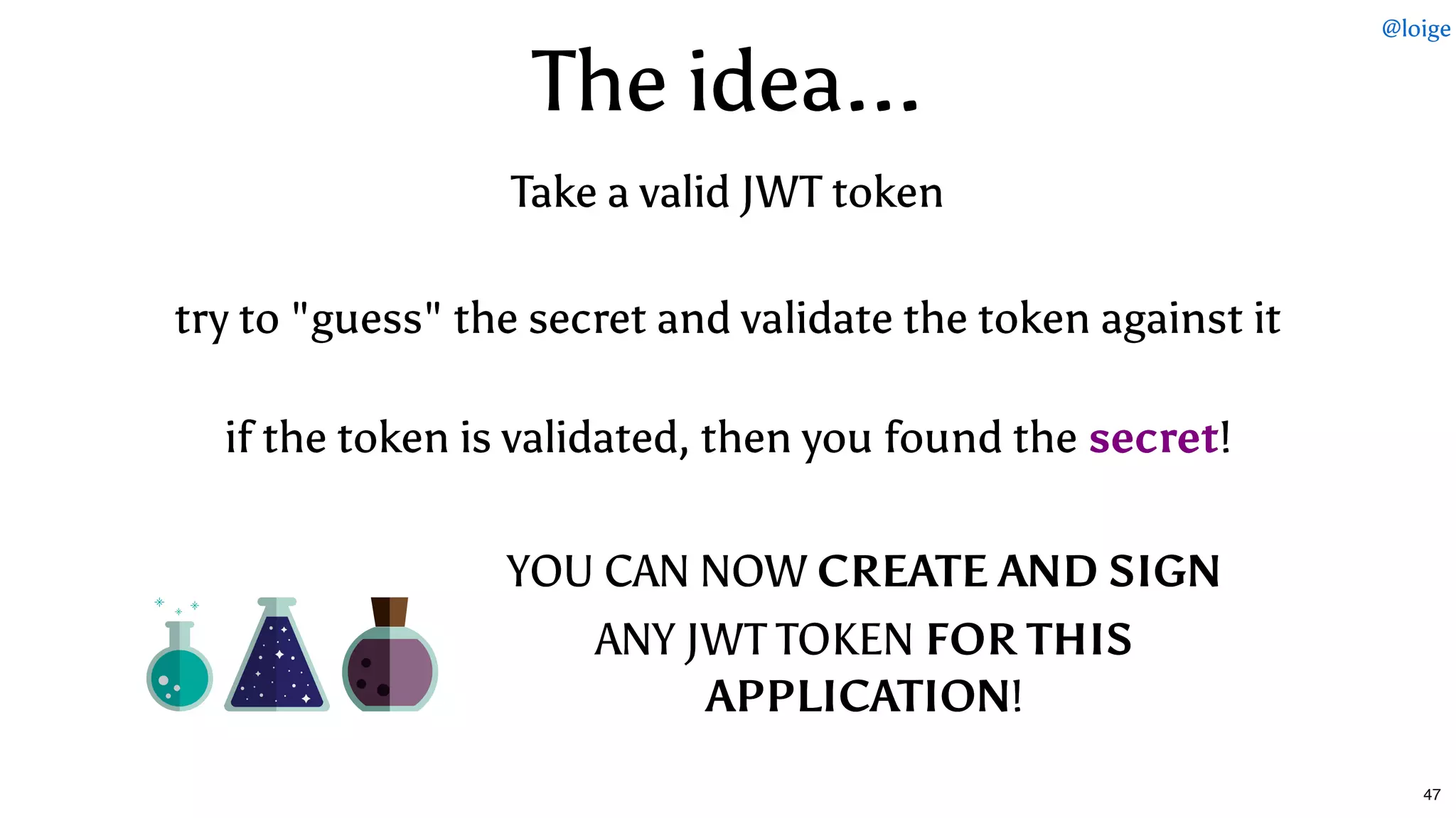 The idea...The idea...
YOU CAN NOWYOU CAN NOW CREATE AND SIGNCREATE AND SIGN
ANY JWT TOKENANY JWT TOKEN FOR THISFOR THIS
APPLICATIONAPPLICATION!!
if the token is validated, then you found theif the token is validated, then you found the secretsecret!!
try to "guess" the secret and validate the token against ittry to "guess" the secret and validate the token against it
Take a valid JWT tokenTake a valid JWT token
@loige
47
 