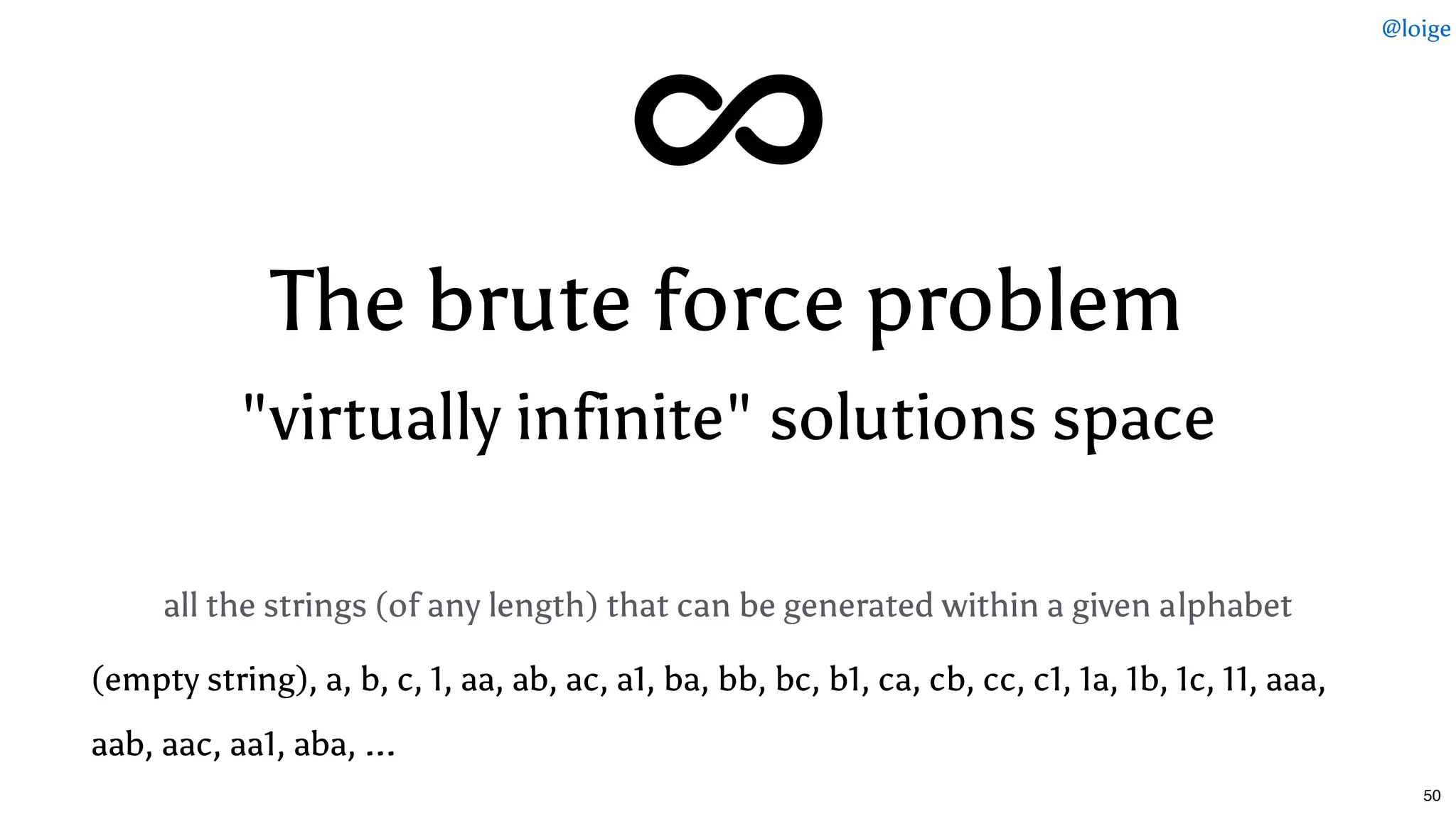 The brute force problemThe brute force problem
"virtually infinite" solutions space"virtually infinite" solutions space
all the strings (of any length) that can be generated within a given alphabet
(empty string), a, b, c, 1, aa, ab, ac, a1, ba, bb, bc, b1, ca, cb, cc, c1, 1a, 1b, 1c, 11, aaa,
aab, aac, aa1, aba, ...
@loige
50
 