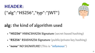 HEADER:
{"alg":"HS256","typ":"JWT"}
alg: the kind of algorithm used
"HS256" HMACSHA256 Signature (secret based hashing)
"RS256" RSASHA256 Signature (public/private key hashing)
"none" NO SIGNATURE! (This is " ")infamous
23
 