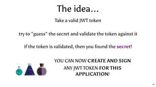 The idea...
YOU CAN NOW CREATE AND SIGN
ANY JWT TOKEN FOR THIS
APPLICATION!
if the token is validated, then you found the secret!
try to "guess" the secret and validate the token against it
Take a valid JWT token
46
 