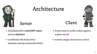 Architecture
Server Client
Initialised with a valid JWT token
and an alphabet
coordinates the brute force
attempts among connected clients
knows how to verify a token against
a given secret
receives ranges of secrets to check
51
 