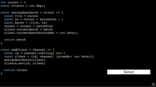 let cursor = 0
const clients = new Map()
const assignNextBatch = client => {
const from = cursor
const to = cursor + batchSize - 1
const batch = [from, to]
cursor = cursor + batchSize
client.currentBatch = batch
client.currentBatchStartedAt = new Date()
return batch
}
const addClient = channel => {
const id = channel.toString('hex')
const client = {id, channel, joinedAt: new Date()}
assignNextBatch(client)
clients.set(id, client)
return client
} Server
58
 