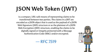 — RFC 7519
is a compact, URL-safe means of representing claims to be
transferred between two parties. The claims in a JWT are
encoded as a JSON object that is used as the payload of a JSON
Web Signature (JWS) structure or as the plaintext of a JSON
Web Encryption (JWE) structure, enabling the claims to be
digitally signed or integrity protected with a Message
Authentication Code (MAC) and/or encrypted.
JSON Web Token (JWT)
6
 