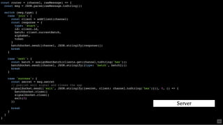 const router = (channel, rawMessage) => {
const msg = JSON.parse(rawMessage.toString())
switch (msg.type) {
case 'join': {
const client = addClient(channel)
const response = {
type: 'start',
id: client.id,
batch: client.currentBatch,
alphabet,
token
}
batchSocket.send([channel, JSON.stringify(response)])
break
}
case 'next': {
const batch = assignNextBatch(clients.get(channel.toString('hex')))
batchSocket.send([channel, JSON.stringify({type: 'batch', batch})])
break
}
case 'success': {
const secret = msg.secret
// publish exit signal and closes the app
signalSocket.send(['exit', JSON.stringify({secret, client: channel.toString('hex')})], 0, () => {
batchSocket.close()
signalSocket.close()
exit(0)
})
break
}
}
}
Server
60
 