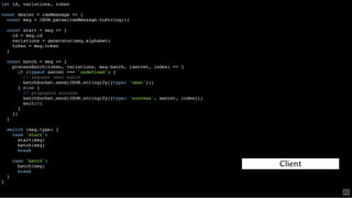 let id, variations, token
const dealer = rawMessage => {
const msg = JSON.parse(rawMessage.toString())
const start = msg => {
id = msg.id
variations = generator(msg.alphabet)
token = msg.token
}
const batch = msg => {
processBatch(token, variations, msg.batch, (secret, index) => {
if (typeof secret === 'undefined') {
// request next batch
batchSocket.send(JSON.stringify({type: 'next'}))
} else {
// propagate success
batchSocket.send(JSON.stringify({type: 'success', secret, index}))
exit(0)
}
})
}
switch (msg.type) {
case 'start':
start(msg)
batch(msg)
break
case 'batch':
batch(msg)
break
}
}
Client
61
 