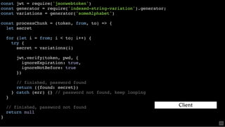 const jwt = require('jsonwebtoken')
const generator = require('indexed-string-variation').generator;
const variations = generator('someAlphabet')
const processChunk = (token, from, to) => {
let secret
for (let i = from; i < to; i++) {
try {
secret = variations(i)
jwt.verify(token, pwd, {
ignoreExpiration: true,
ignoreNotBefore: true
})
// finished, password found
return ({found: secret})
} catch (err) {} // password not found, keep looping
}
// finished, password not found
return null
}
Client
63
 