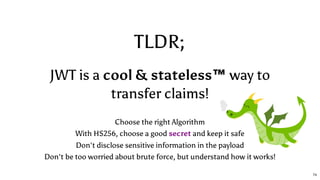 TLDR;
JWT is a cool & stateless™ way to
transfer claims!
Choose the right Algorithm
With HS256, choose a good secret and keep it safe
Don't disclose sensitive information in the payload
Don't be too worried about brute force, but understand how it works!
74
 