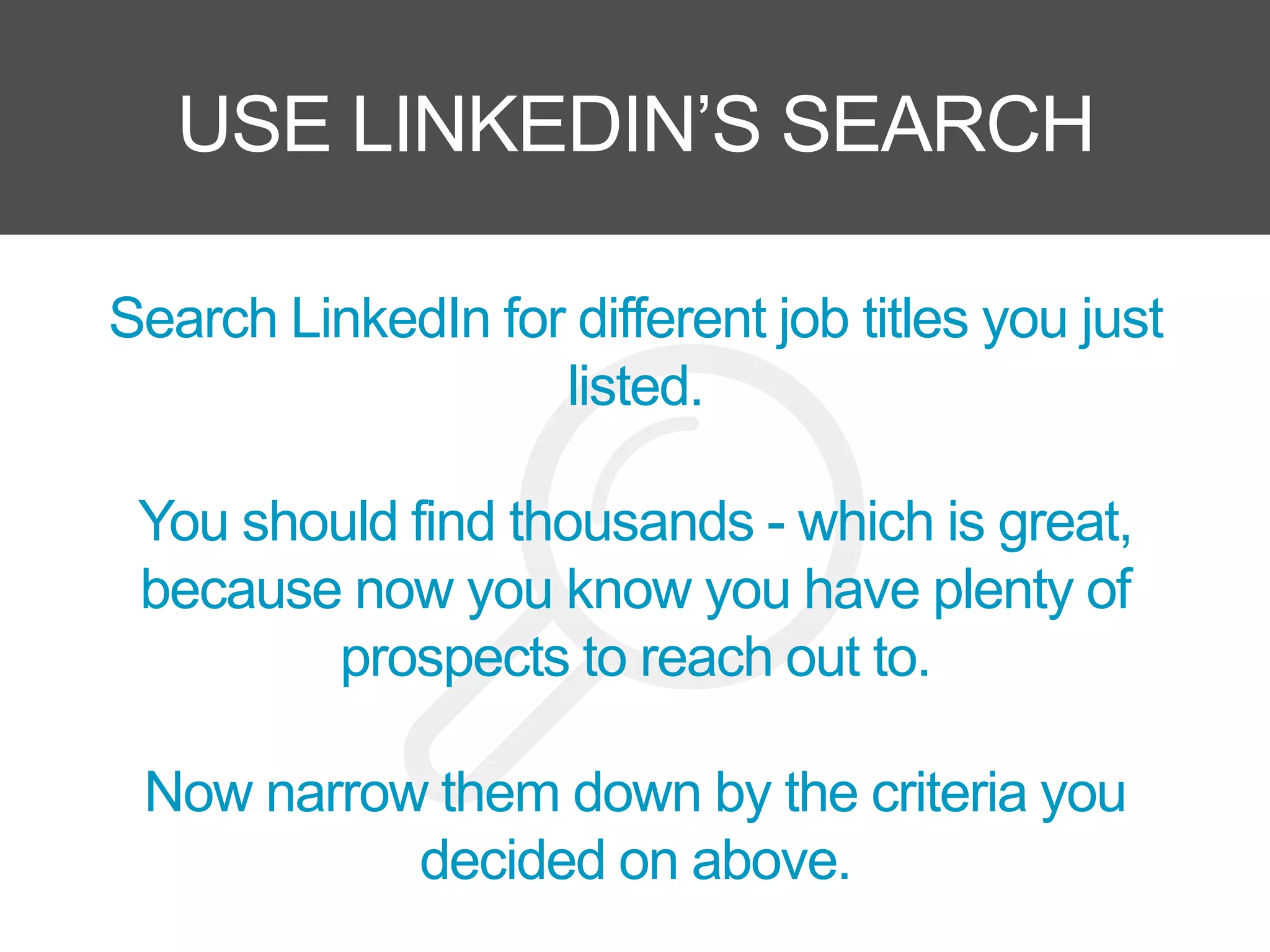 USE LINKEDIN’S SEARCH
Search LinkedIn for different job titles you just
listed.
You should find thousands - which is great,
because now you know you have plenty of
prospects to reach out to.
Now narrow them down by the criteria you
decided on above.
 