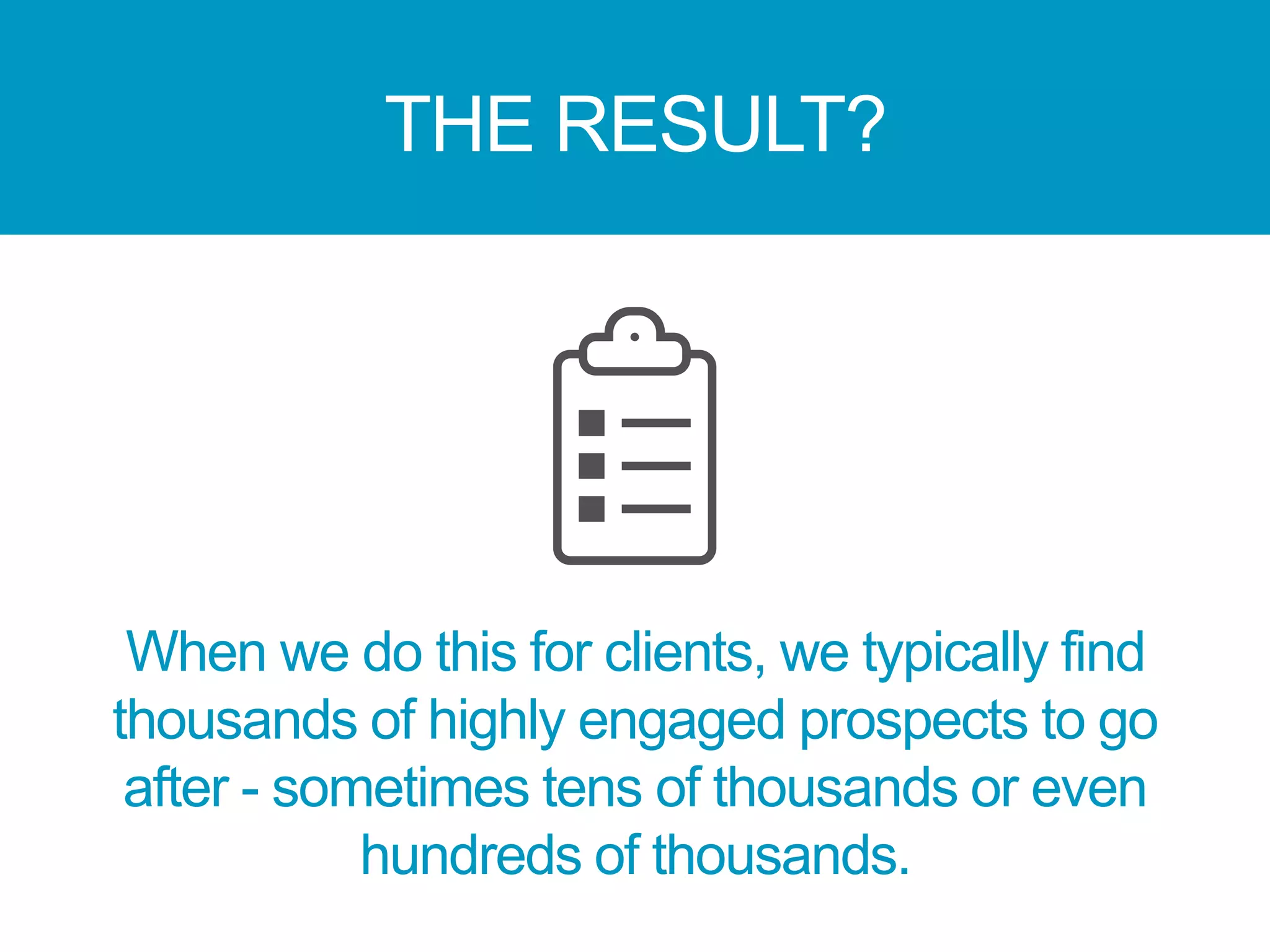 THE RESULT?
When we do this for clients, we typically find
thousands of highly engaged prospects to go
after - sometimes tens of thousands or even
hundreds of thousands.
 
