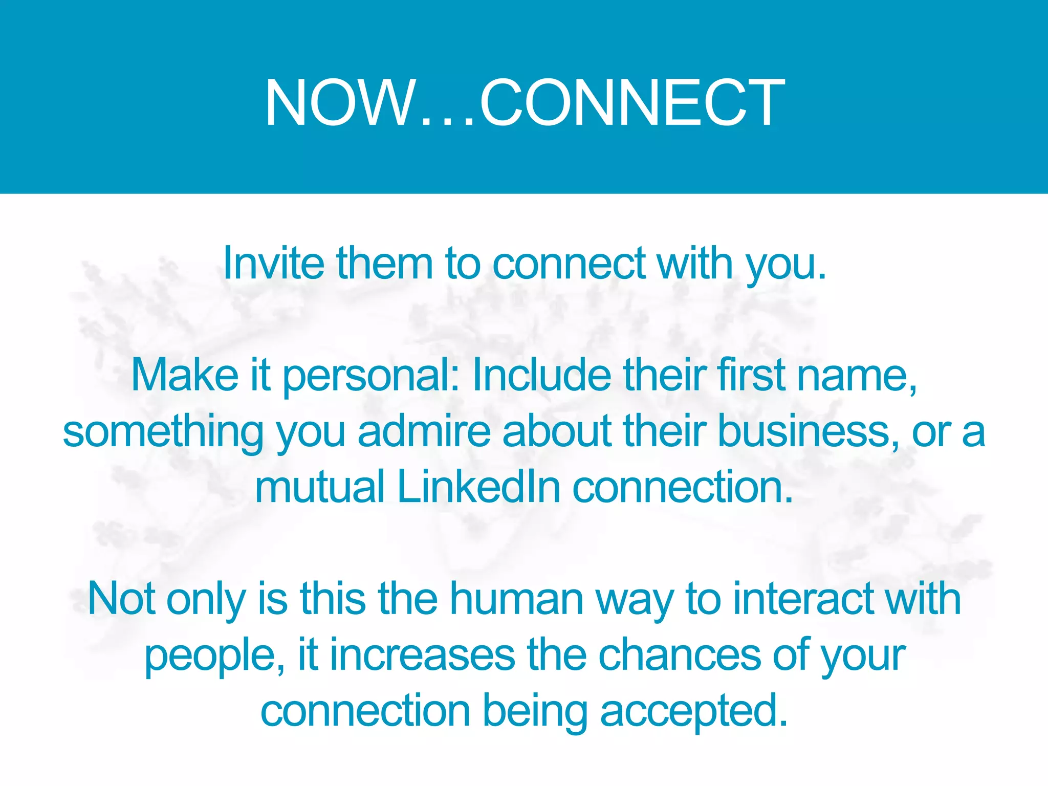 NOW…CONNECT
Invite them to connect with you.
Make it personal: Include their first name,
something you admire about their business, or a
mutual LinkedIn connection.
Not only is this the human way to interact with
people, it increases the chances of your
connection being accepted.
 