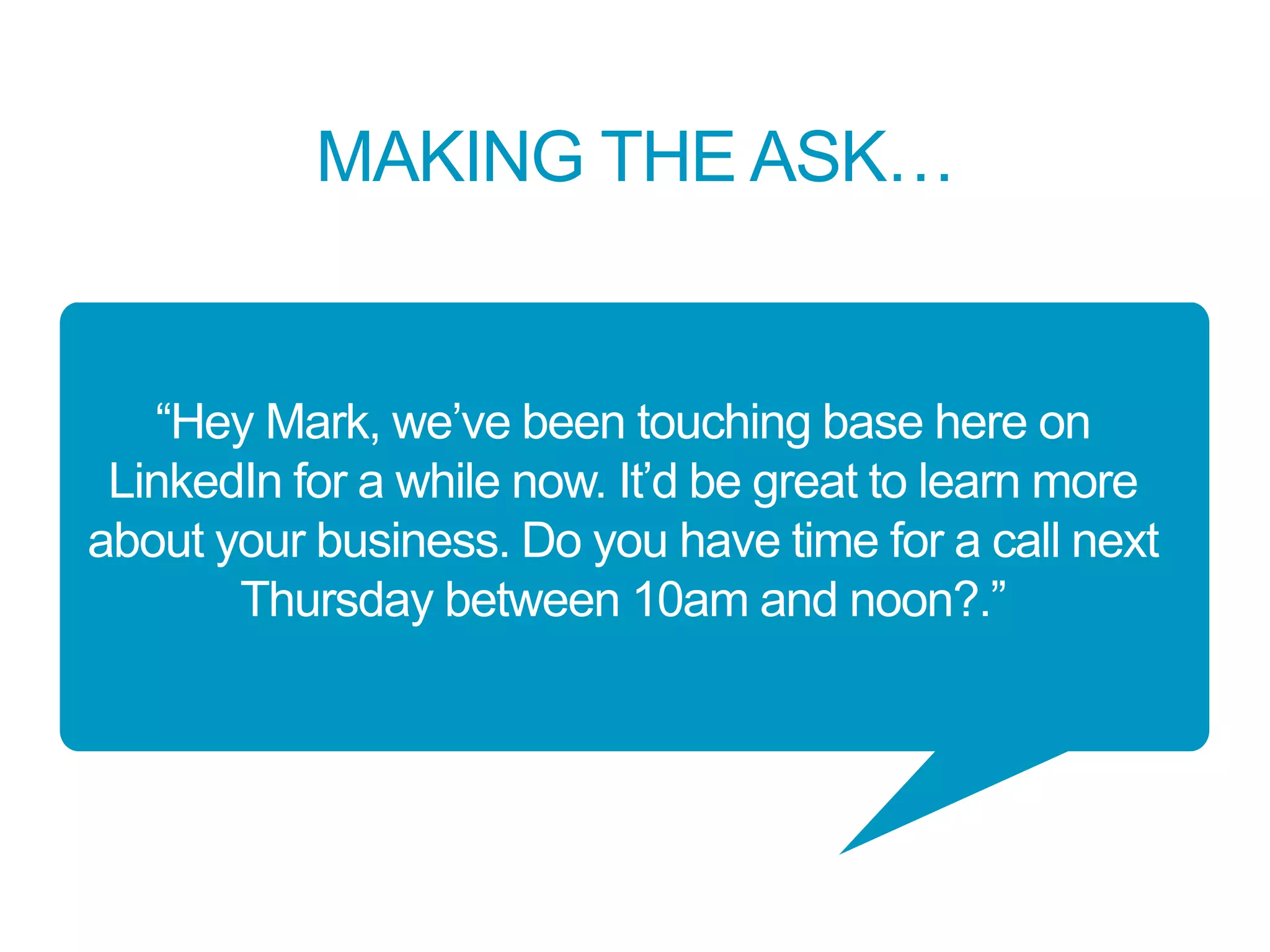 MAKING THE ASK…
“Hey Mark, we’ve been touching base here on
LinkedIn for a while now. It’d be great to learn more
about your business. Do you have time for a call next
Thursday between 10am and noon?.”
 