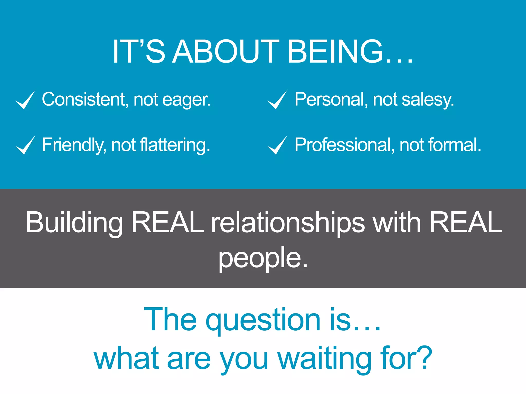IT’S ABOUT BEING…
Consistent, not eager.
Friendly, not flattering.
Personal, not salesy.
Professional, not formal.
Building REAL relationships with REAL
people.
The question is…
what are you waiting for?
 