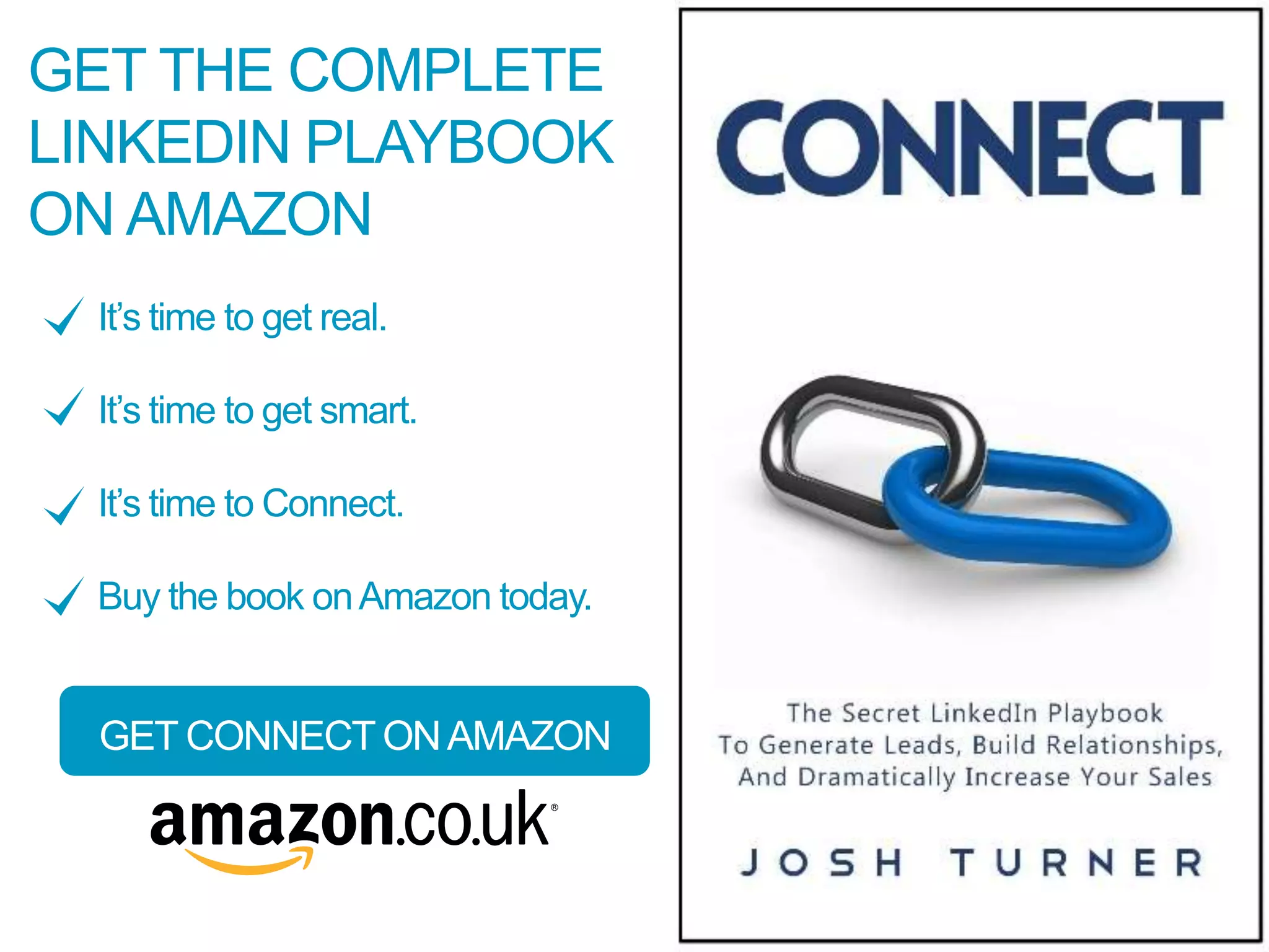 GET THE COMPLETE
LINKEDIN PLAYBOOK
ON AMAZON
It’s time to get real.
It’s time to get smart.
It’s time to Connect.
Buy the book onAmazon today.
GET CONNECT ONAMAZON
 