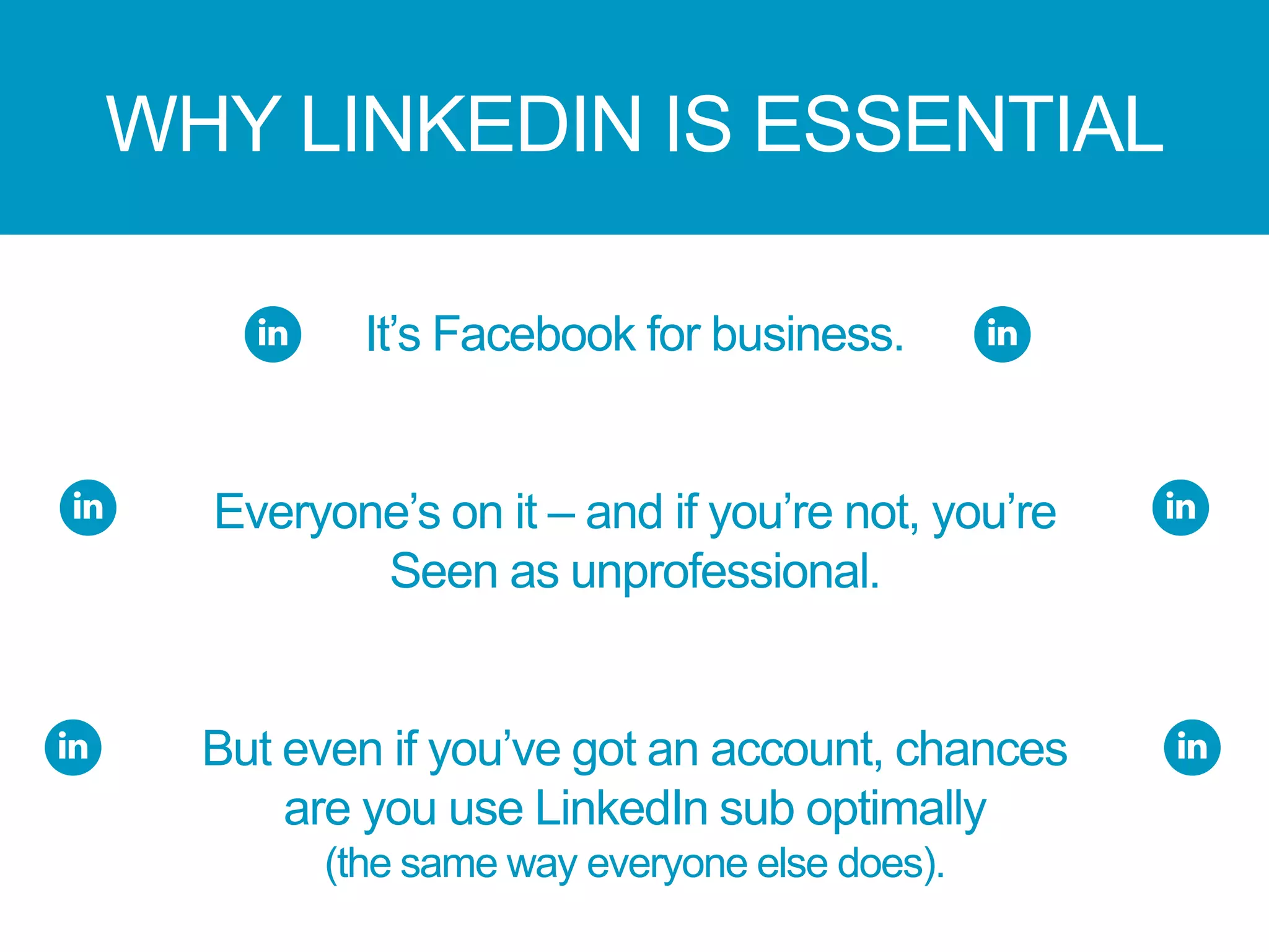 WHY LINKEDIN IS ESSENTIAL
It’s Facebook for business.
Everyone’s on it – and if you’re not, you’re
Seen as unprofessional.
But even if you’ve got an account, chances
are you use LinkedIn sub optimally
(the same way everyone else does).
 