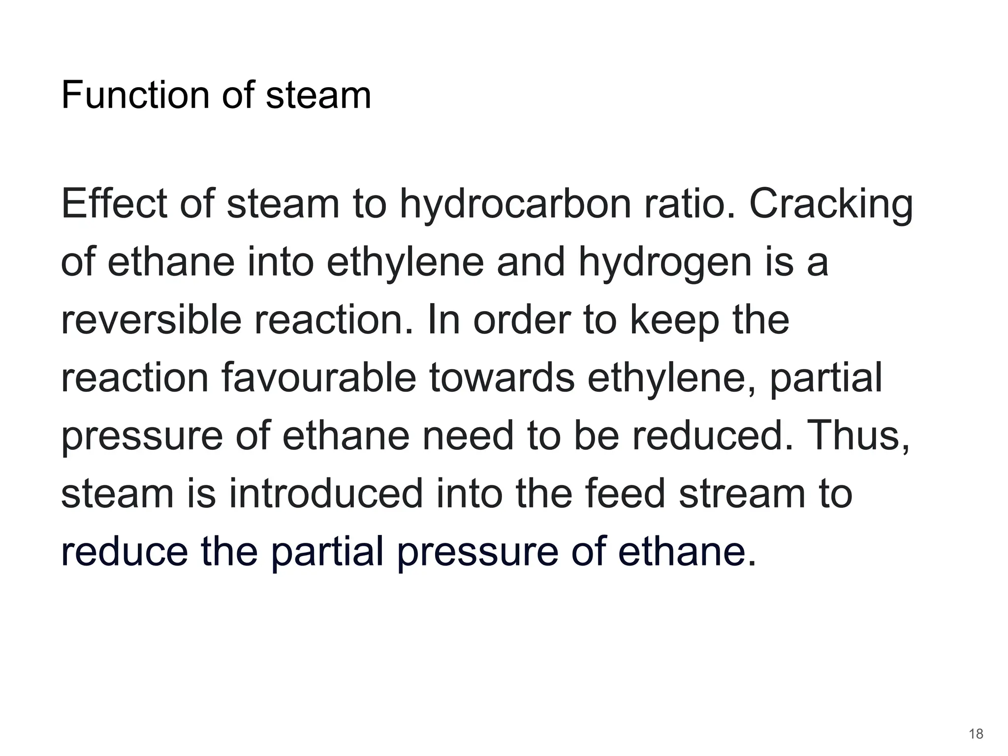 Effect of steam to hydrocarbon ratio. Cracking
of ethane into ethylene and hydrogen is a
reversible reaction. In order to keep the
reaction favourable towards ethylene, partial
pressure of ethane need to be reduced. Thus,
steam is introduced into the feed stream to
reduce the partial pressure of ethane.
18
Function of steam
 