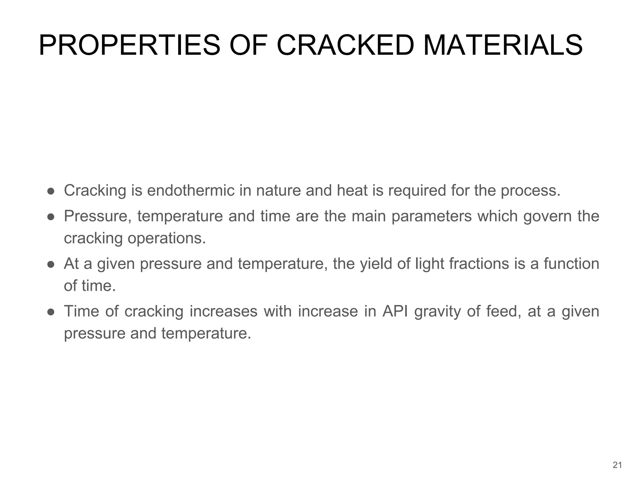 ● Cracking is endothermic in nature and heat is required for the process.
● Pressure, temperature and time are the main parameters which govern the
cracking operations.
● At a given pressure and temperature, the yield of light fractions is a function
of time.
● Time of cracking increases with increase in API gravity of feed, at a given
pressure and temperature.
PROPERTIES OF CRACKED MATERIALS
21
 