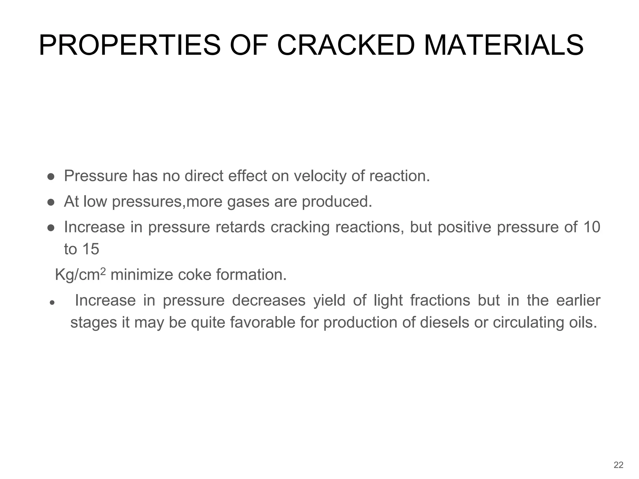 ● Pressure has no direct effect on velocity of reaction.
● At low pressures,more gases are produced.
● Increase in pressure retards cracking reactions, but positive pressure of 10
to 15
Kg/cm2 minimize coke formation.
● Increase in pressure decreases yield of light fractions but in the earlier
stages it may be quite favorable for production of diesels or circulating oils.
PROPERTIES OF CRACKED MATERIALS
22
 