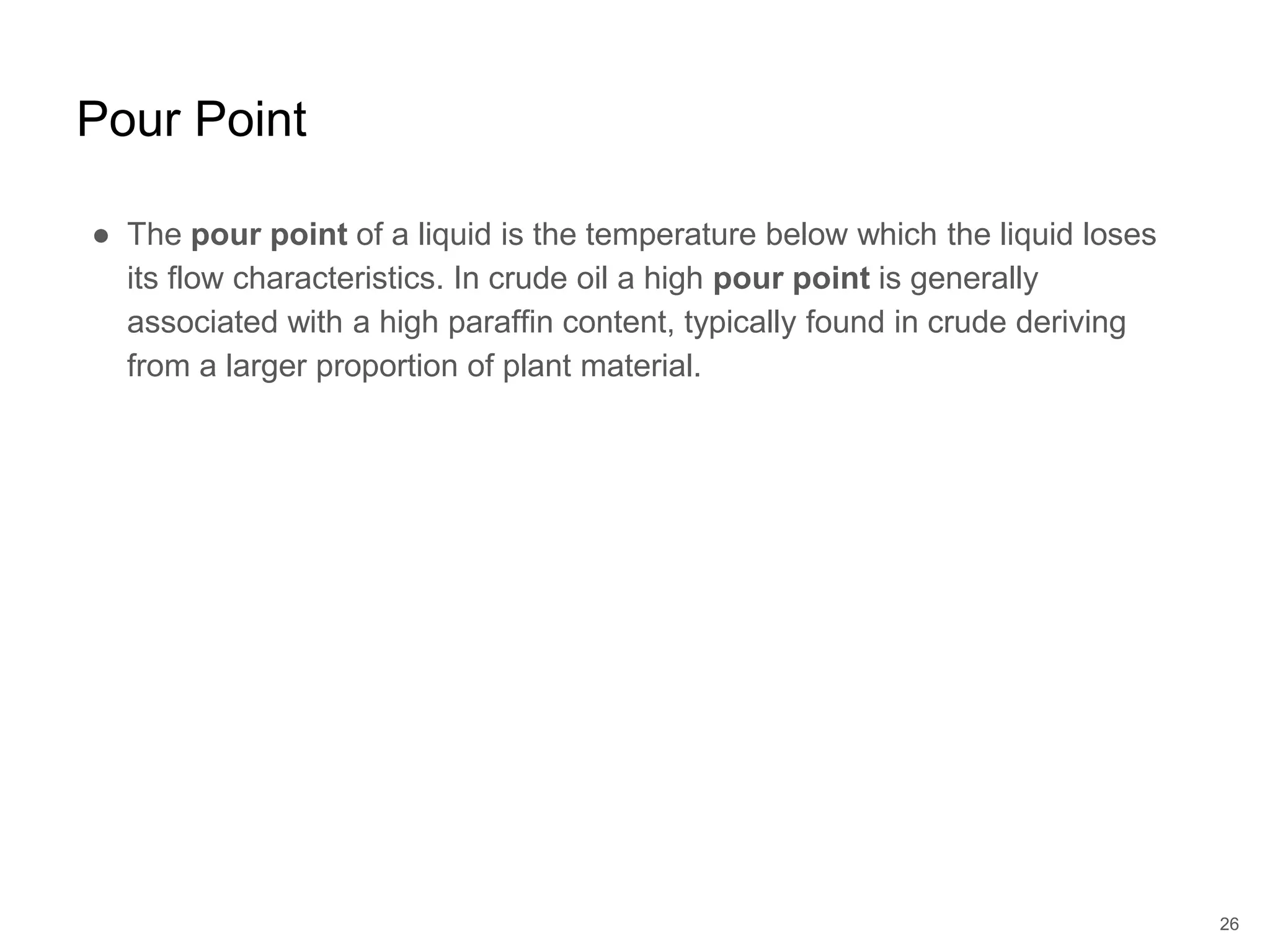 ● The pour point of a liquid is the temperature below which the liquid loses
its flow characteristics. In crude oil a high pour point is generally
associated with a high paraffin content, typically found in crude deriving
from a larger proportion of plant material.
26
Pour Point
 