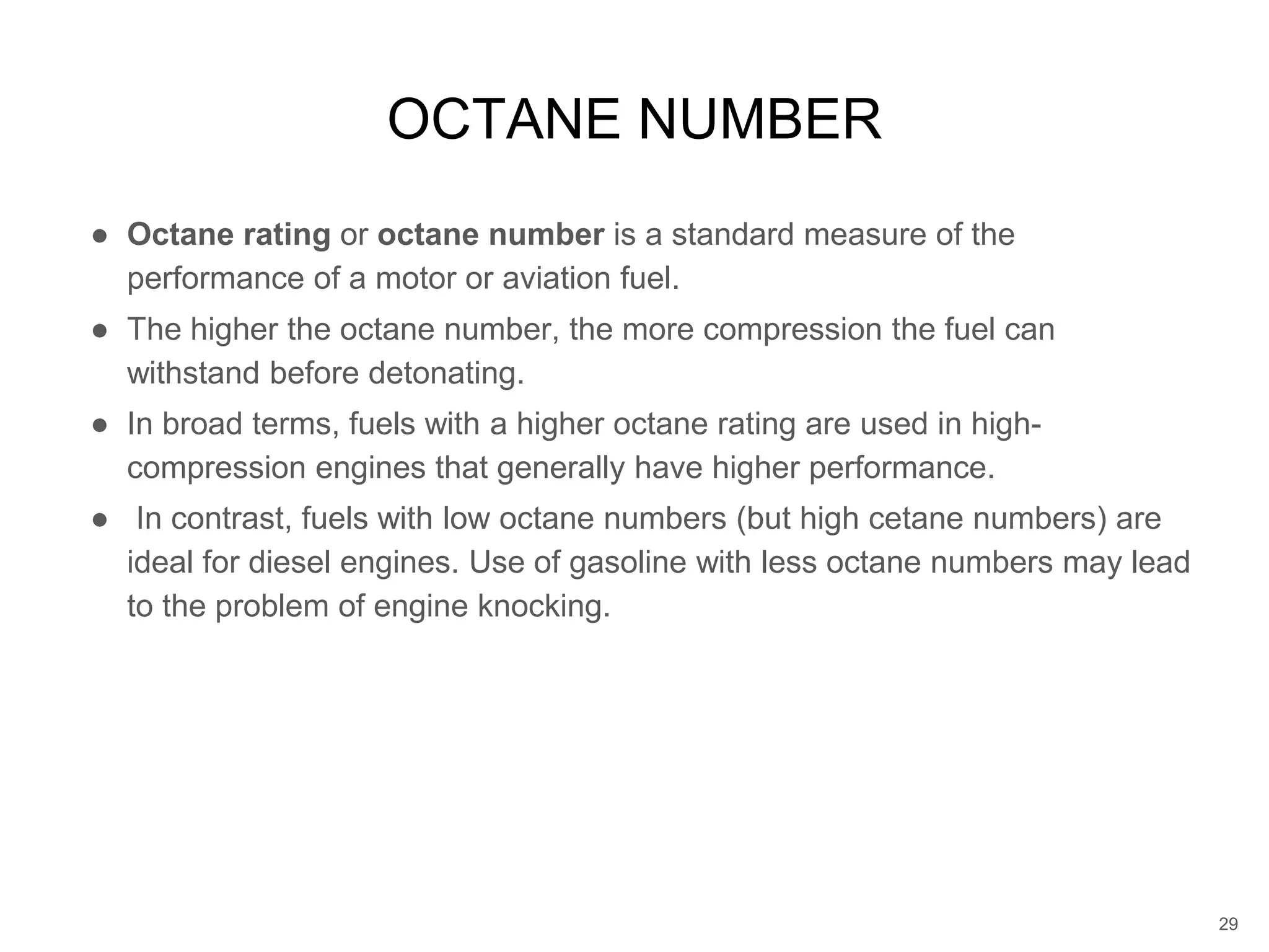 ● Octane rating or octane number is a standard measure of the
performance of a motor or aviation fuel.
● The higher the octane number, the more compression the fuel can
withstand before detonating.
● In broad terms, fuels with a higher octane rating are used in high-
compression engines that generally have higher performance.
● In contrast, fuels with low octane numbers (but high cetane numbers) are
ideal for diesel engines. Use of gasoline with less octane numbers may lead
to the problem of engine knocking.
OCTANE NUMBER
29
 