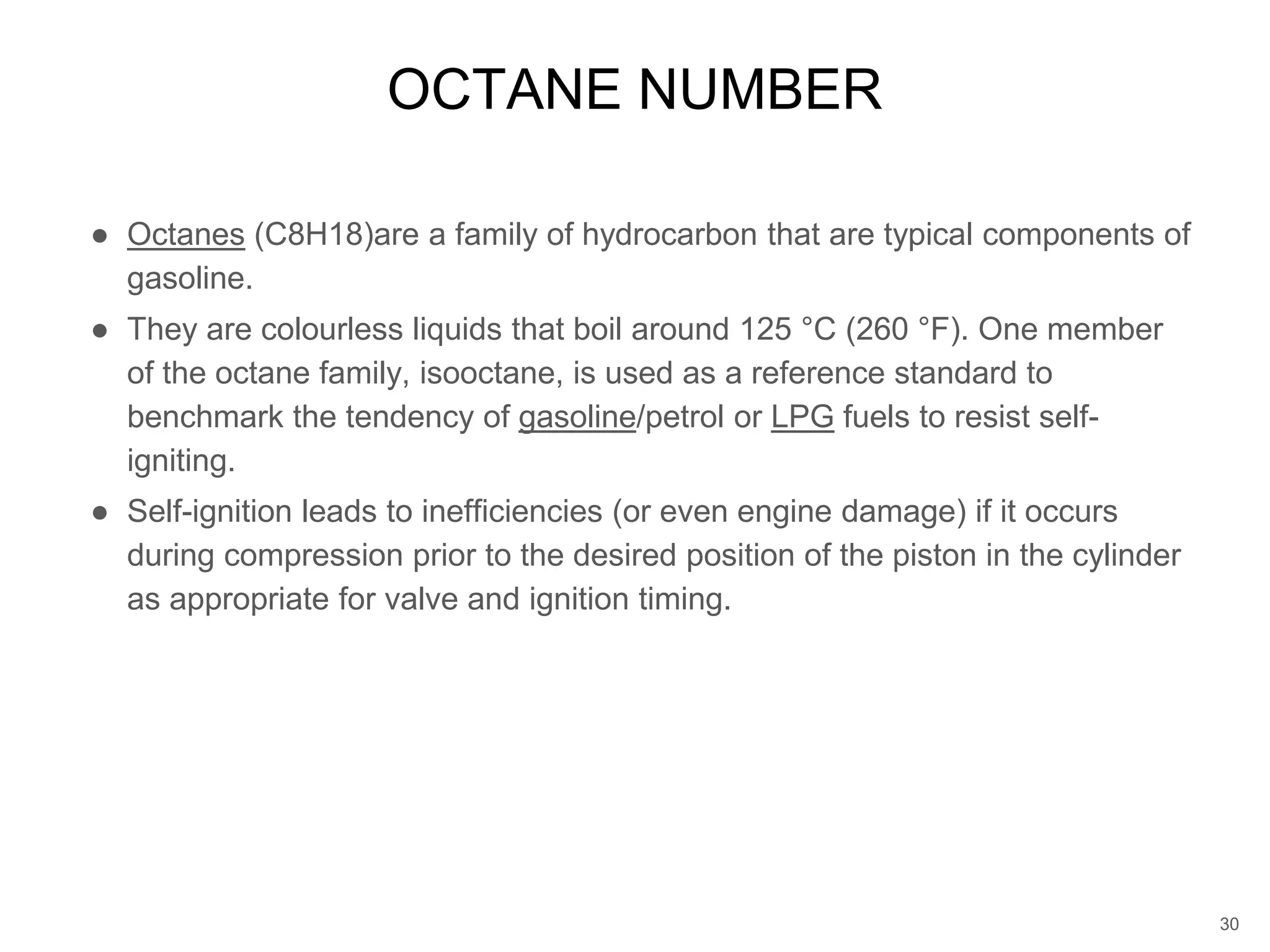 ● Octanes (C8H18)are a family of hydrocarbon that are typical components of
gasoline.
● They are colourless liquids that boil around 125 °C (260 °F). One member
of the octane family, isooctane, is used as a reference standard to
benchmark the tendency of gasoline/petrol or LPG fuels to resist self-
igniting.
● Self-ignition leads to inefficiencies (or even engine damage) if it occurs
during compression prior to the desired position of the piston in the cylinder
as appropriate for valve and ignition timing.
OCTANE NUMBER
30
 