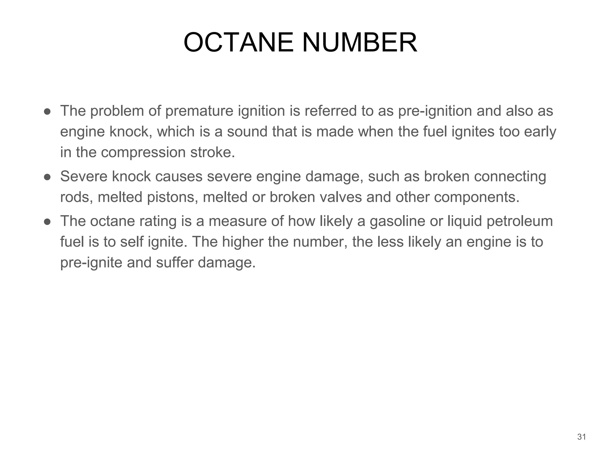 ● The problem of premature ignition is referred to as pre-ignition and also as
engine knock, which is a sound that is made when the fuel ignites too early
in the compression stroke.
● Severe knock causes severe engine damage, such as broken connecting
rods, melted pistons, melted or broken valves and other components.
● The octane rating is a measure of how likely a gasoline or liquid petroleum
fuel is to self ignite. The higher the number, the less likely an engine is to
pre-ignite and suffer damage.
OCTANE NUMBER
31
 