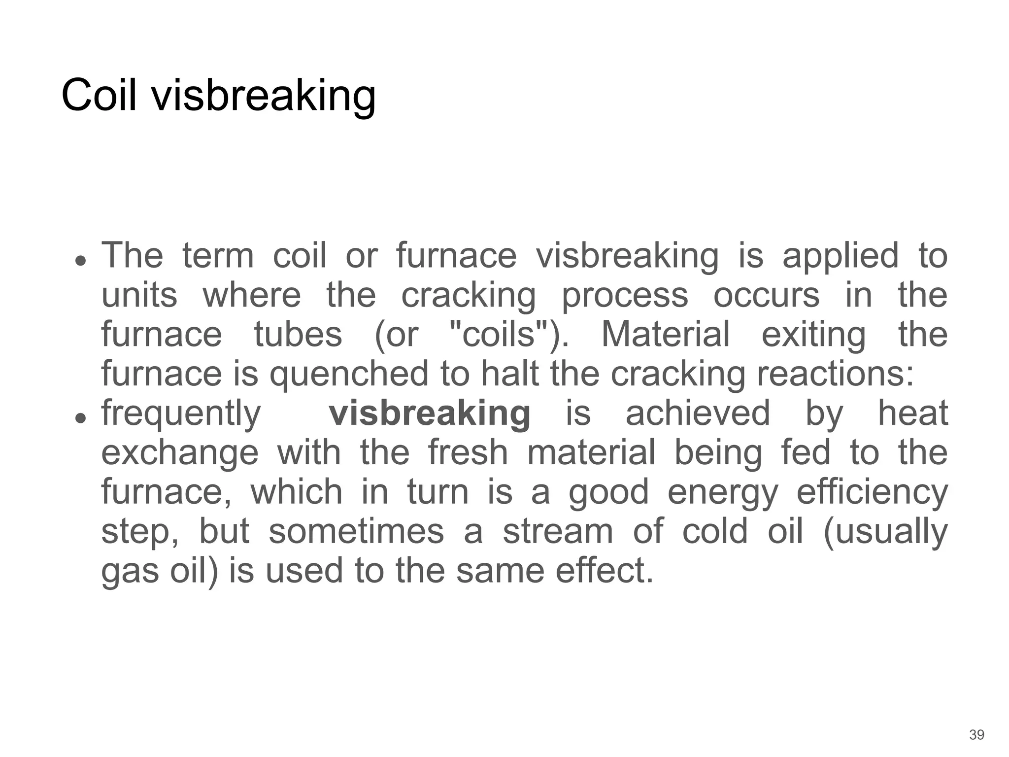 ● The term coil or furnace visbreaking is applied to
units where the cracking process occurs in the
furnace tubes (or "coils"). Material exiting the
furnace is quenched to halt the cracking reactions:
● frequently visbreaking is achieved by heat
exchange with the fresh material being fed to the
furnace, which in turn is a good energy efficiency
step, but sometimes a stream of cold oil (usually
gas oil) is used to the same effect.
Coil visbreaking
39
 