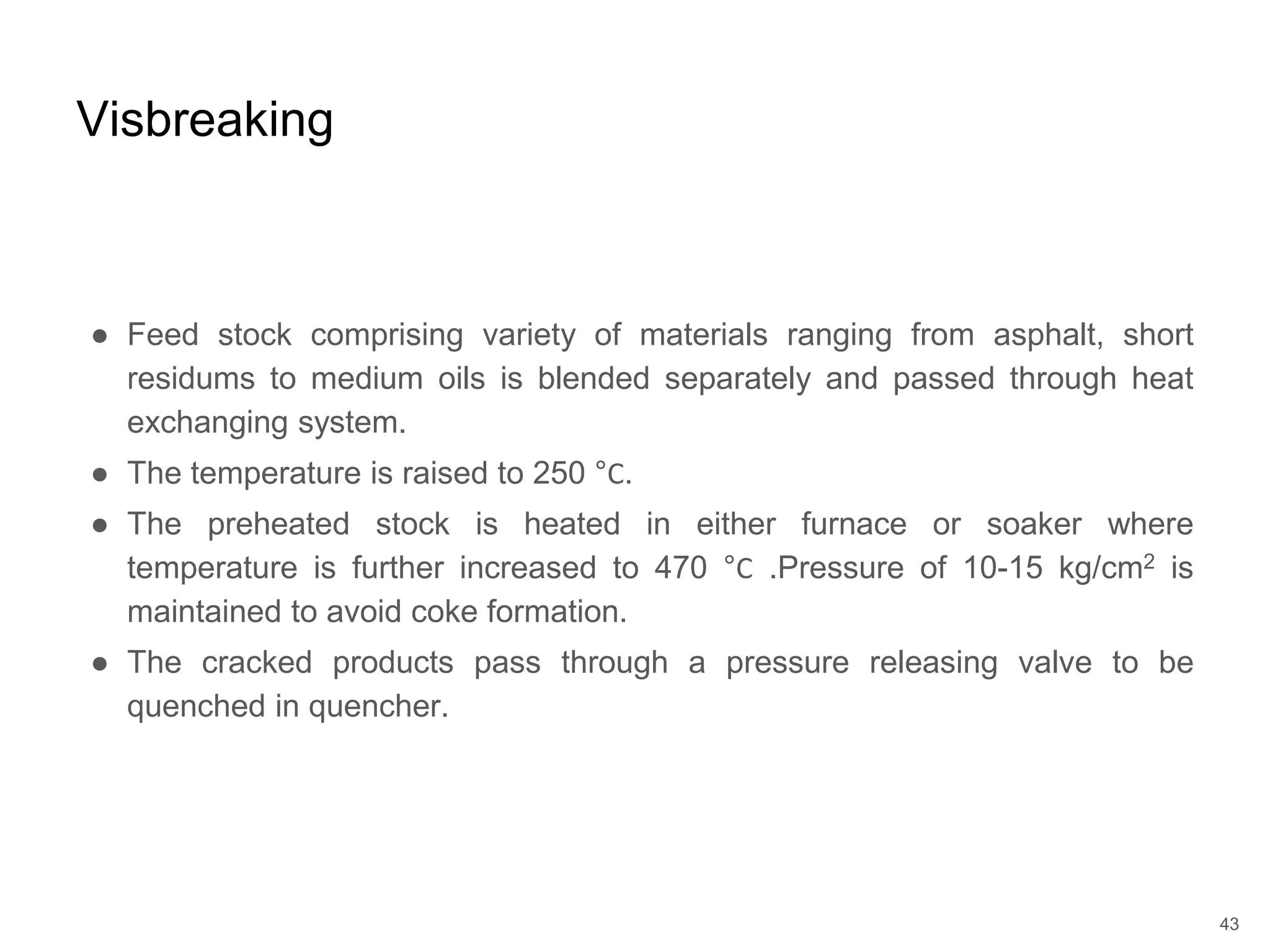● Feed stock comprising variety of materials ranging from asphalt, short
residums to medium oils is blended separately and passed through heat
exchanging system.
● The temperature is raised to 250 °Ϲ.
● The preheated stock is heated in either furnace or soaker where
temperature is further increased to 470 °Ϲ .Pressure of 10-15 kg/cm2 is
maintained to avoid coke formation.
● The cracked products pass through a pressure releasing valve to be
quenched in quencher.
Visbreaking
43
 