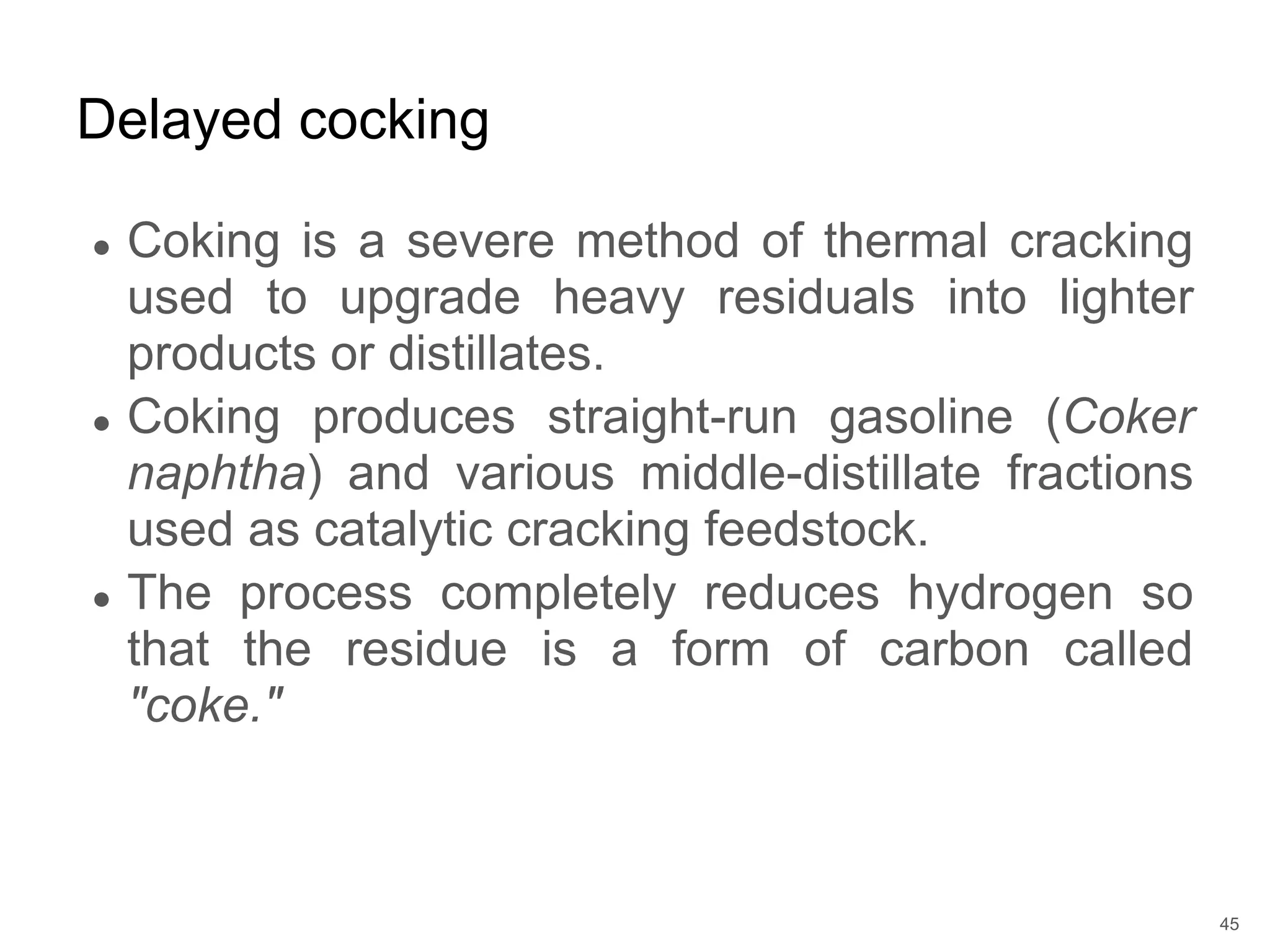 ● Coking is a severe method of thermal cracking
used to upgrade heavy residuals into lighter
products or distillates.
● Coking produces straight-run gasoline (Coker
naphtha) and various middle-distillate fractions
used as catalytic cracking feedstock.
● The process completely reduces hydrogen so
that the residue is a form of carbon called
"coke."
Delayed cocking
45
 