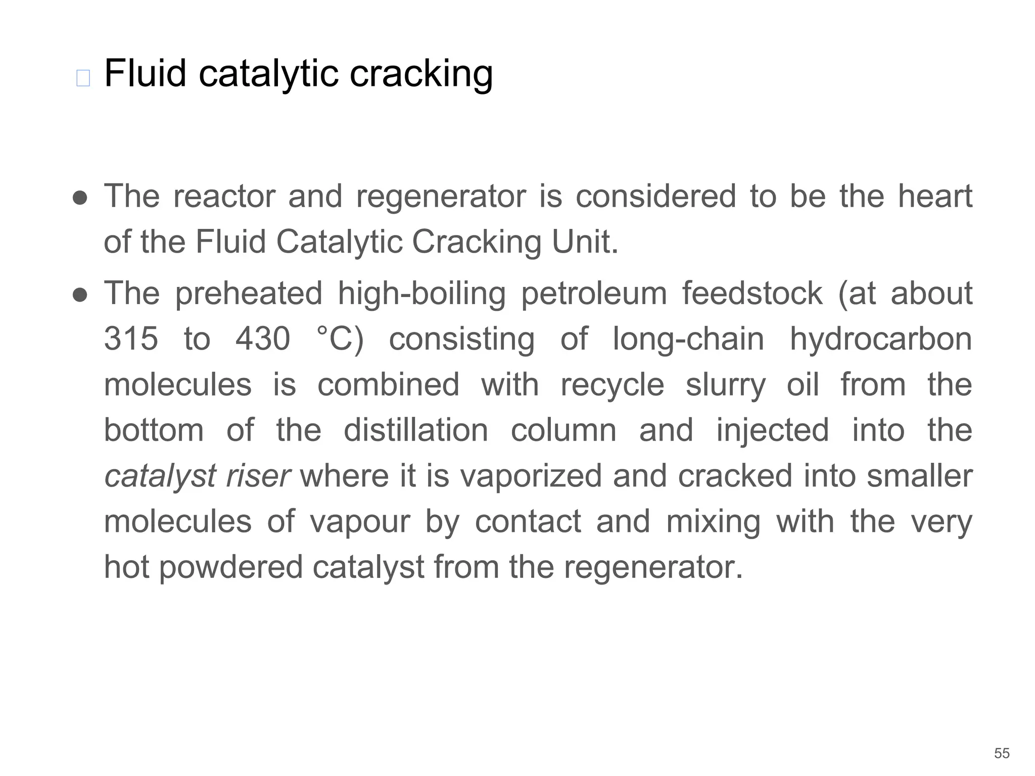 ● The reactor and regenerator is considered to be the heart
of the Fluid Catalytic Cracking Unit.
● The preheated high-boiling petroleum feedstock (at about
315 to 430 °C) consisting of long-chain hydrocarbon
molecules is combined with recycle slurry oil from the
bottom of the distillation column and injected into the
catalyst riser where it is vaporized and cracked into smaller
molecules of vapour by contact and mixing with the very
hot powdered catalyst from the regenerator.
� Fluid catalytic cracking
55
 