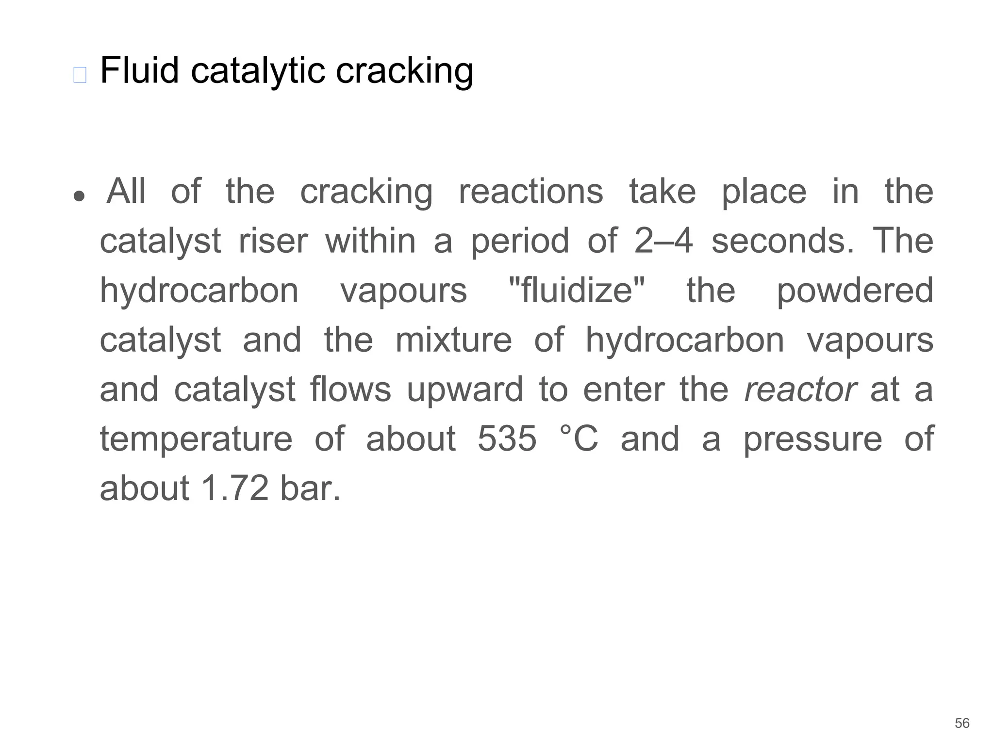 ● All of the cracking reactions take place in the
catalyst riser within a period of 2–4 seconds. The
hydrocarbon vapours "fluidize" the powdered
catalyst and the mixture of hydrocarbon vapours
and catalyst flows upward to enter the reactor at a
temperature of about 535 °C and a pressure of
about 1.72 bar.
� Fluid catalytic cracking
56
 