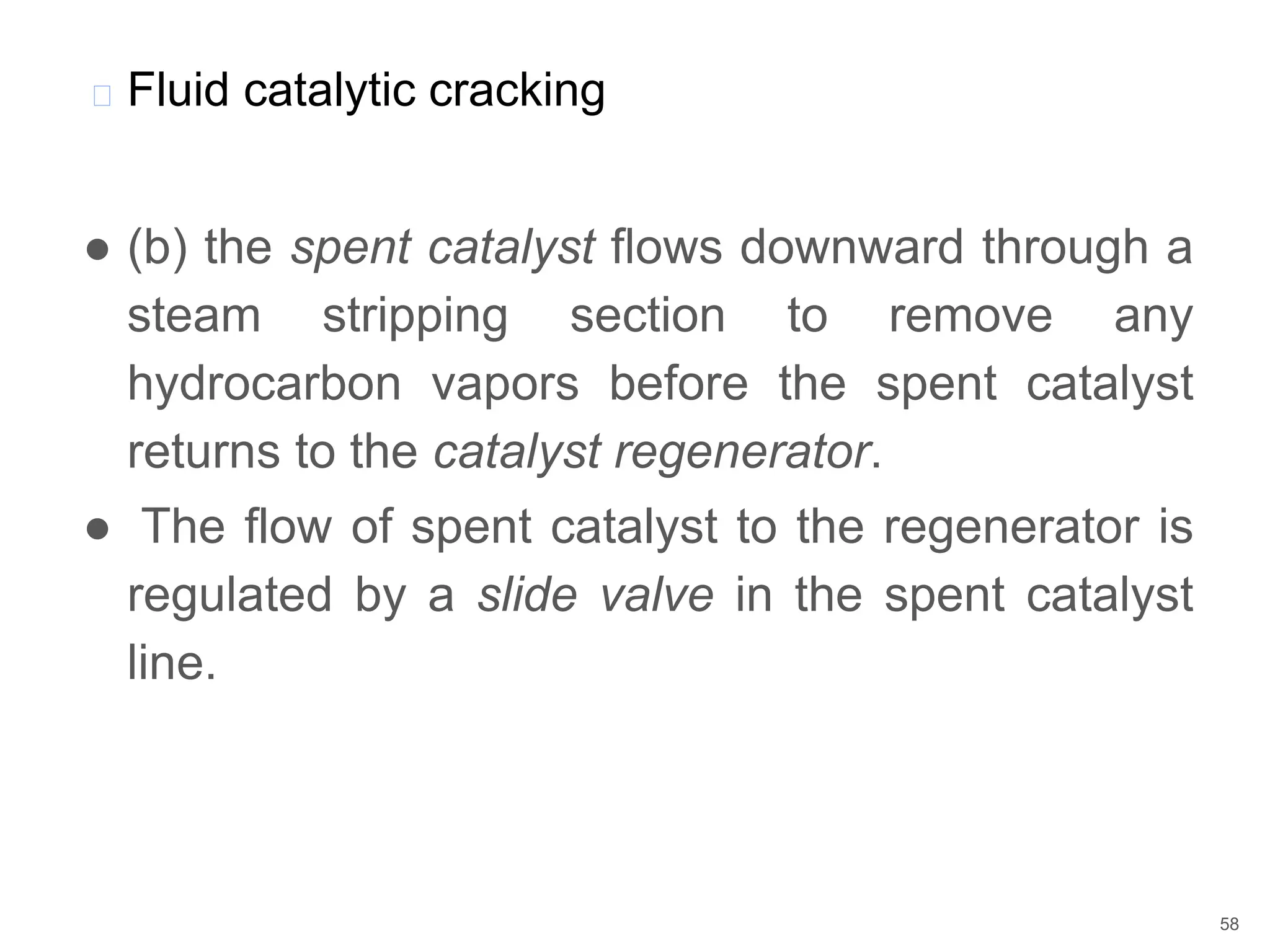 ● (b) the spent catalyst flows downward through a
steam stripping section to remove any
hydrocarbon vapors before the spent catalyst
returns to the catalyst regenerator.
● The flow of spent catalyst to the regenerator is
regulated by a slide valve in the spent catalyst
line.
� Fluid catalytic cracking
58
 