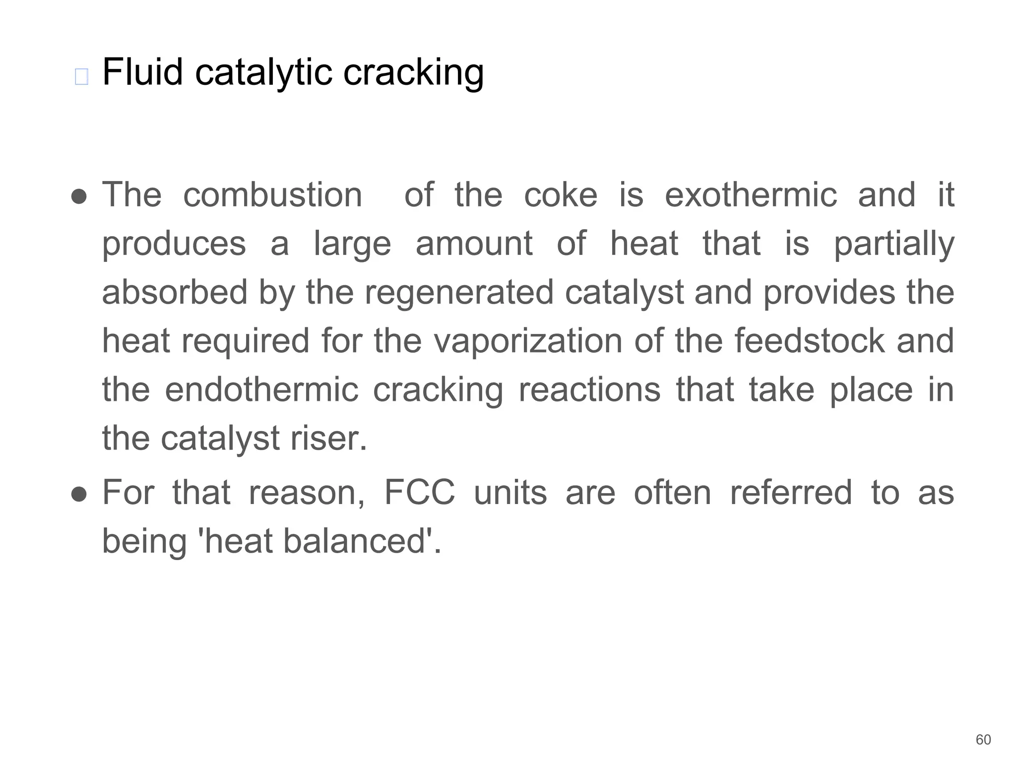 ● The combustion of the coke is exothermic and it
produces a large amount of heat that is partially
absorbed by the regenerated catalyst and provides the
heat required for the vaporization of the feedstock and
the endothermic cracking reactions that take place in
the catalyst riser.
● For that reason, FCC units are often referred to as
being 'heat balanced'.
� Fluid catalytic cracking
60
 