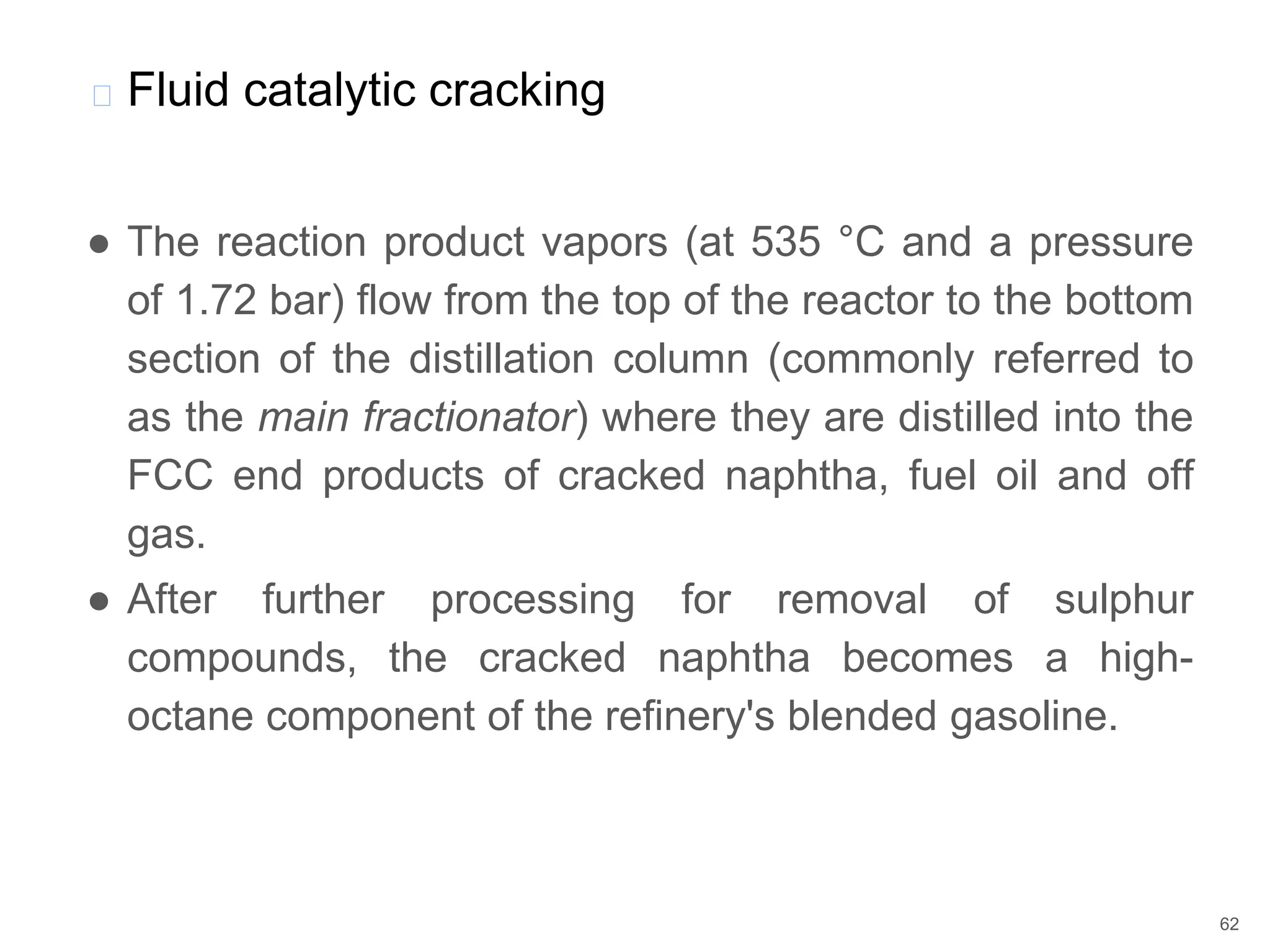 ● The reaction product vapors (at 535 °C and a pressure
of 1.72 bar) flow from the top of the reactor to the bottom
section of the distillation column (commonly referred to
as the main fractionator) where they are distilled into the
FCC end products of cracked naphtha, fuel oil and off
gas.
● After further processing for removal of sulphur
compounds, the cracked naphtha becomes a high-
octane component of the refinery's blended gasoline.
� Fluid catalytic cracking
62
 