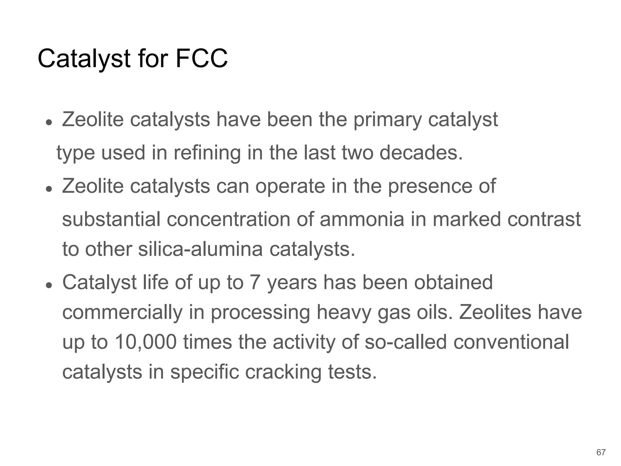 ● Zeolite catalysts have been the primary catalyst
type used in refining in the last two decades.
● Zeolite catalysts can operate in the presence of
substantial concentration of ammonia in marked contrast
to other silica-alumina catalysts.
● Catalyst life of up to 7 years has been obtained
commercially in processing heavy gas oils. Zeolites have
up to 10,000 times the activity of so-called conventional
catalysts in specific cracking tests.
Catalyst for FCC
67
 