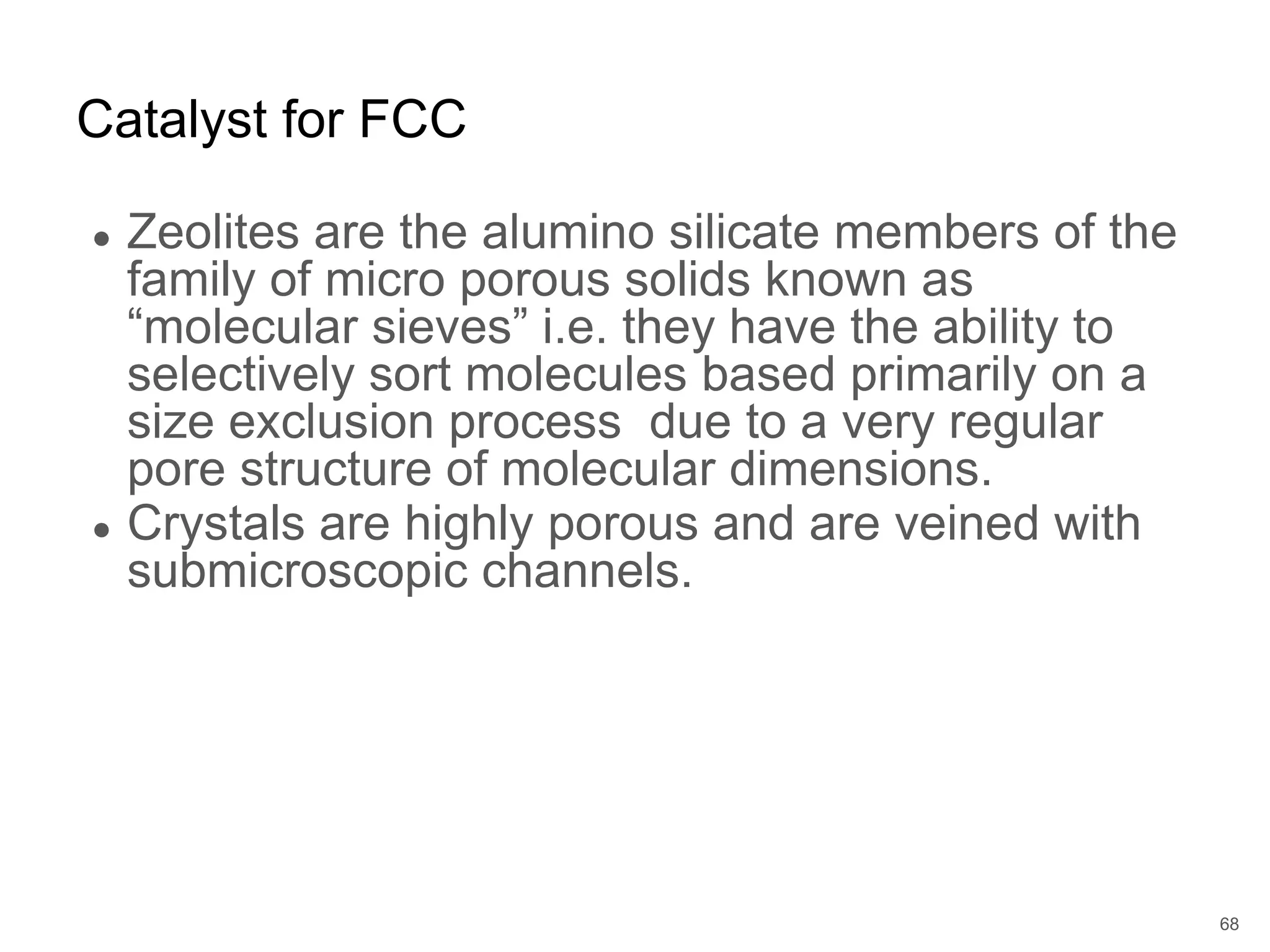 ● Zeolites are the alumino silicate members of the
family of micro porous solids known as
“molecular sieves” i.e. they have the ability to
selectively sort molecules based primarily on a
size exclusion process due to a very regular
pore structure of molecular dimensions.
● Crystals are highly porous and are veined with
submicroscopic channels.
Catalyst for FCC
68
 
