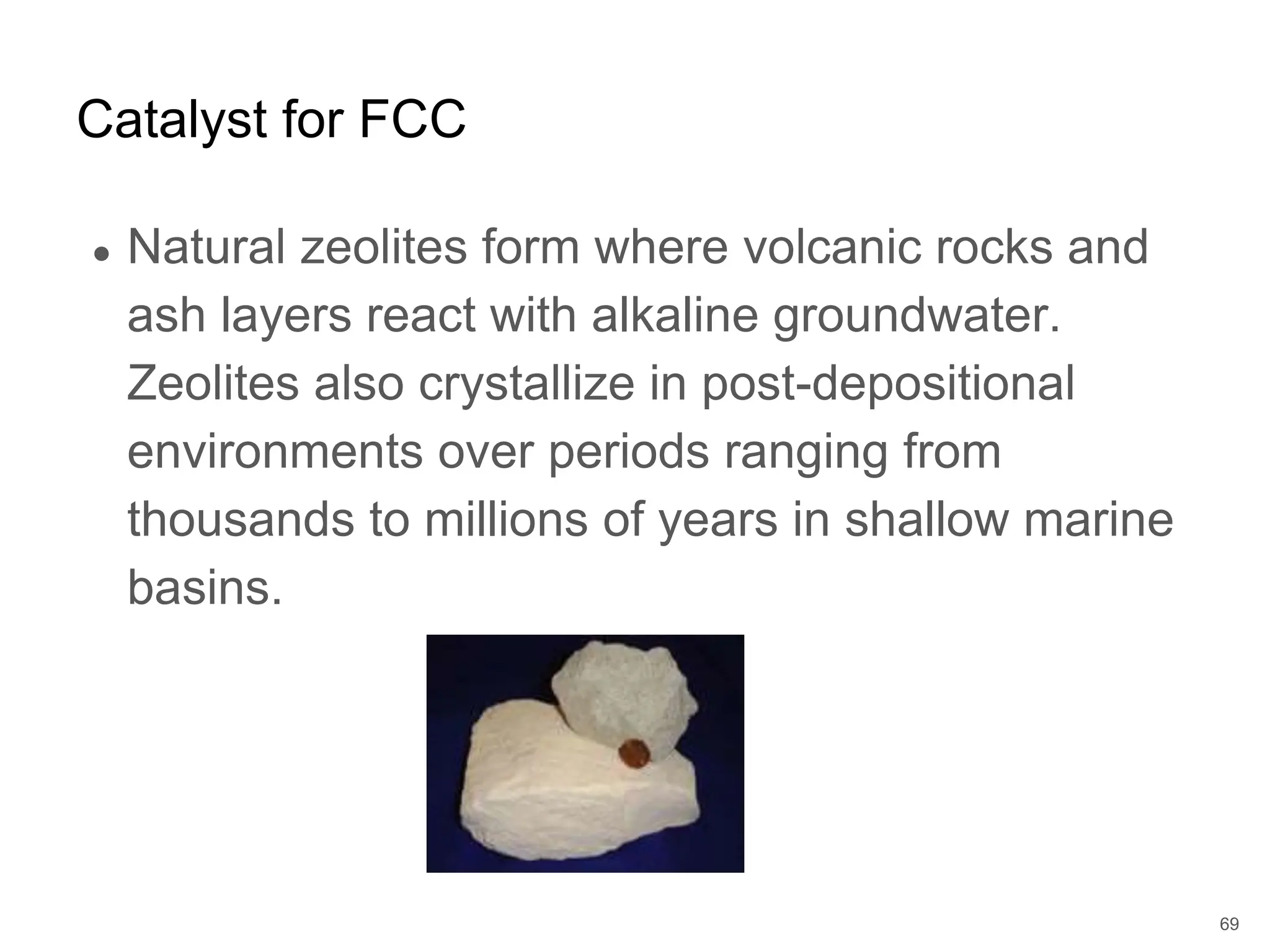 ● Natural zeolites form where volcanic rocks and
ash layers react with alkaline groundwater.
Zeolites also crystallize in post-depositional
environments over periods ranging from
thousands to millions of years in shallow marine
basins.
Catalyst for FCC
69
 