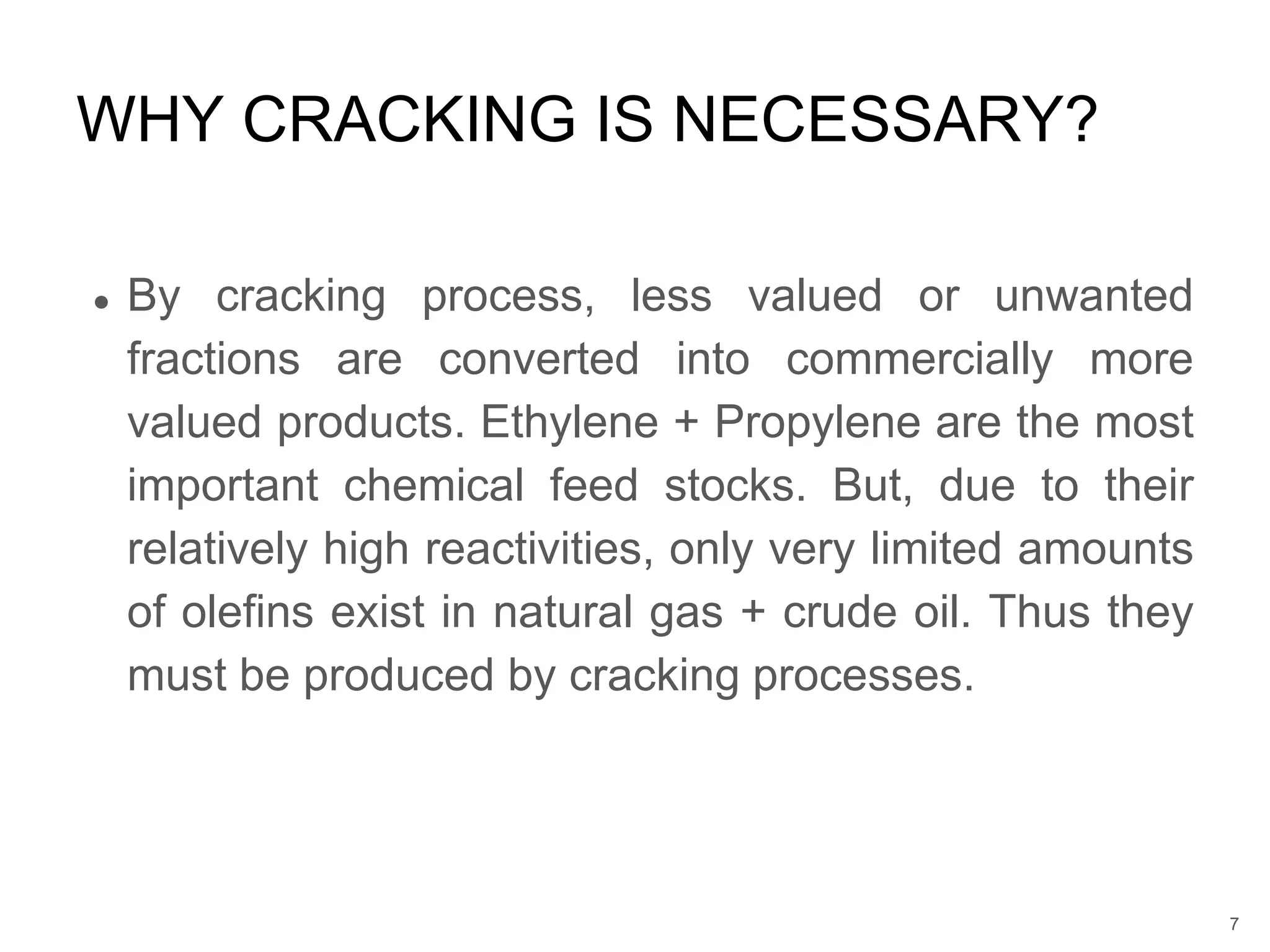 ● By cracking process, less valued or unwanted
fractions are converted into commercially more
valued products. Ethylene + Propylene are the most
important chemical feed stocks. But, due to their
relatively high reactivities, only very limited amounts
of olefins exist in natural gas + crude oil. Thus they
must be produced by cracking processes.
WHY CRACKING IS NECESSARY?
7
 