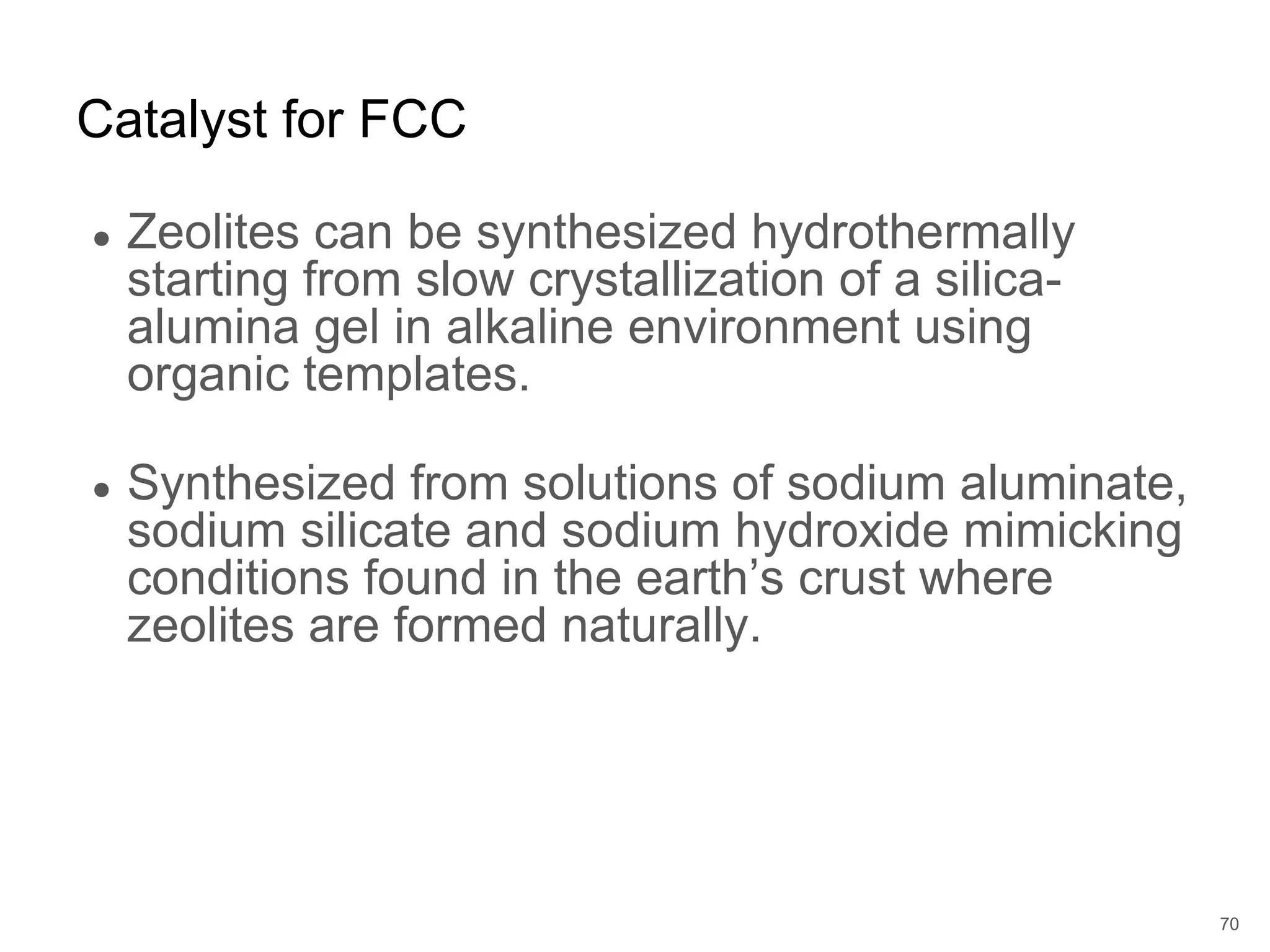 ● Zeolites can be synthesized hydrothermally
starting from slow crystallization of a silica-
alumina gel in alkaline environment using
organic templates.
● Synthesized from solutions of sodium aluminate,
sodium silicate and sodium hydroxide mimicking
conditions found in the earth’s crust where
zeolites are formed naturally.
Catalyst for FCC
70
 