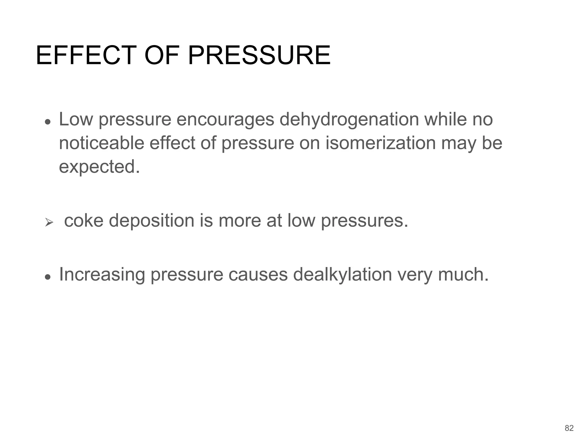 ● Low pressure encourages dehydrogenation while no
noticeable effect of pressure on isomerization may be
expected.
⮚ coke deposition is more at low pressures.
● Increasing pressure causes dealkylation very much.
EFFECT OF PRESSURE
82
 