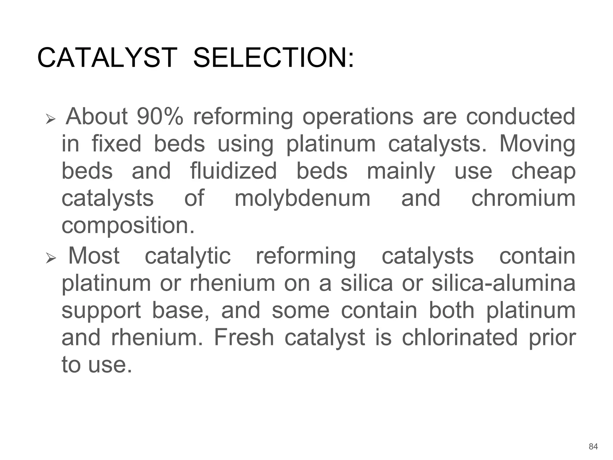 ⮚ About 90% reforming operations are conducted
in fixed beds using platinum catalysts. Moving
beds and fluidized beds mainly use cheap
catalysts of molybdenum and chromium
composition.
⮚ Most catalytic reforming catalysts contain
platinum or rhenium on a silica or silica-alumina
support base, and some contain both platinum
and rhenium. Fresh catalyst is chlorinated prior
to use.
CATALYST SELECTION:
84
 