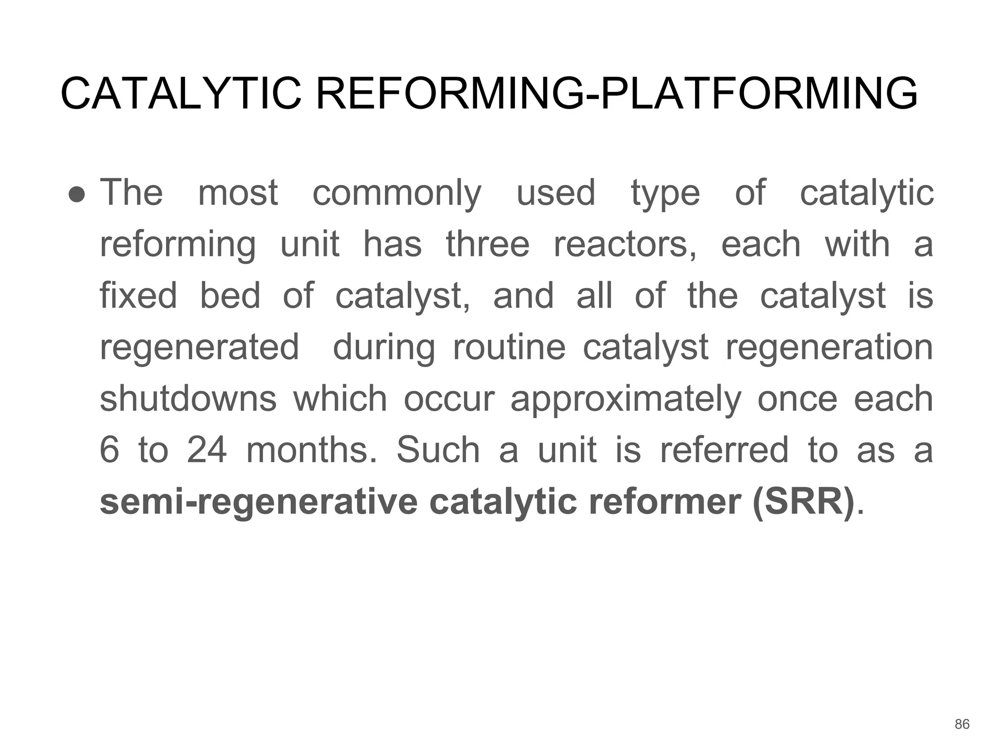 ● The most commonly used type of catalytic
reforming unit has three reactors, each with a
fixed bed of catalyst, and all of the catalyst is
regenerated during routine catalyst regeneration
shutdowns which occur approximately once each
6 to 24 months. Such a unit is referred to as a
semi-regenerative catalytic reformer (SRR).
CATALYTIC REFORMING-PLATFORMING
86
 
