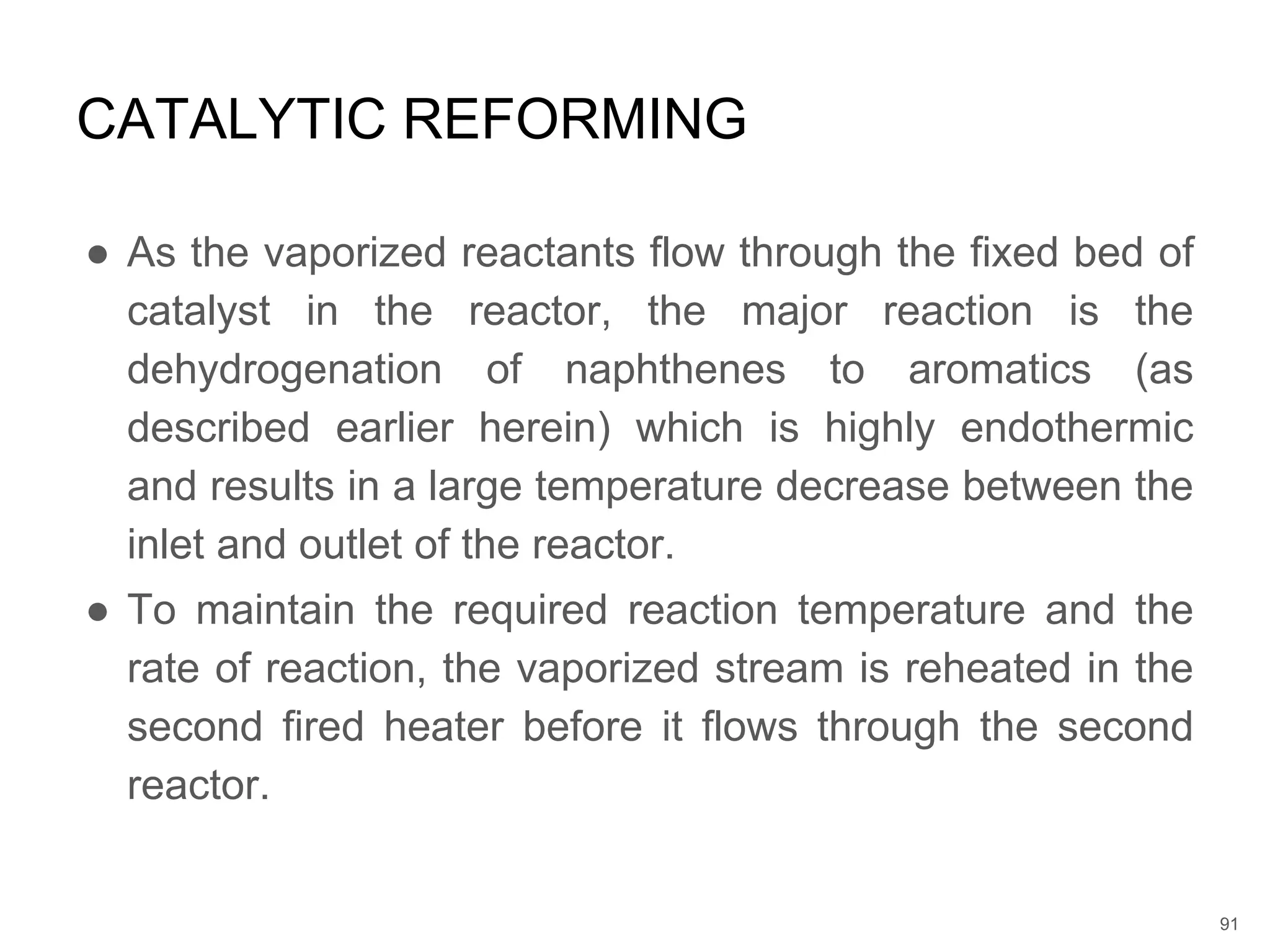 ● As the vaporized reactants flow through the fixed bed of
catalyst in the reactor, the major reaction is the
dehydrogenation of naphthenes to aromatics (as
described earlier herein) which is highly endothermic
and results in a large temperature decrease between the
inlet and outlet of the reactor.
● To maintain the required reaction temperature and the
rate of reaction, the vaporized stream is reheated in the
second fired heater before it flows through the second
reactor.
CATALYTIC REFORMING
91
 