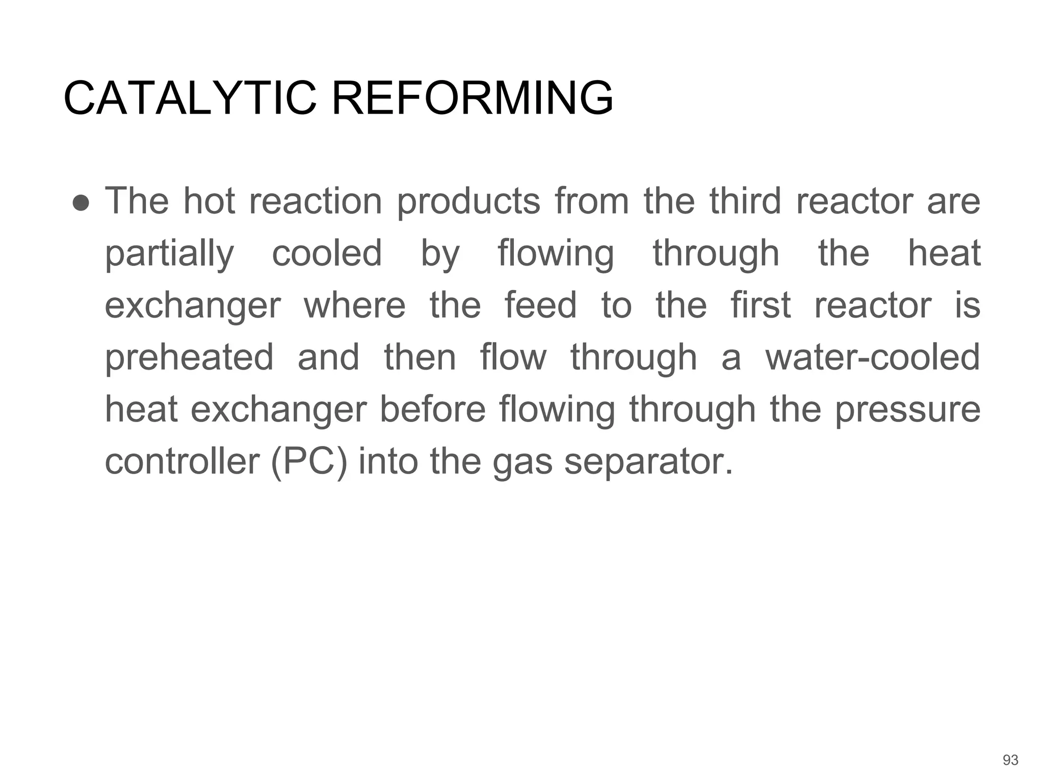 ● The hot reaction products from the third reactor are
partially cooled by flowing through the heat
exchanger where the feed to the first reactor is
preheated and then flow through a water-cooled
heat exchanger before flowing through the pressure
controller (PC) into the gas separator.
CATALYTIC REFORMING
93
 