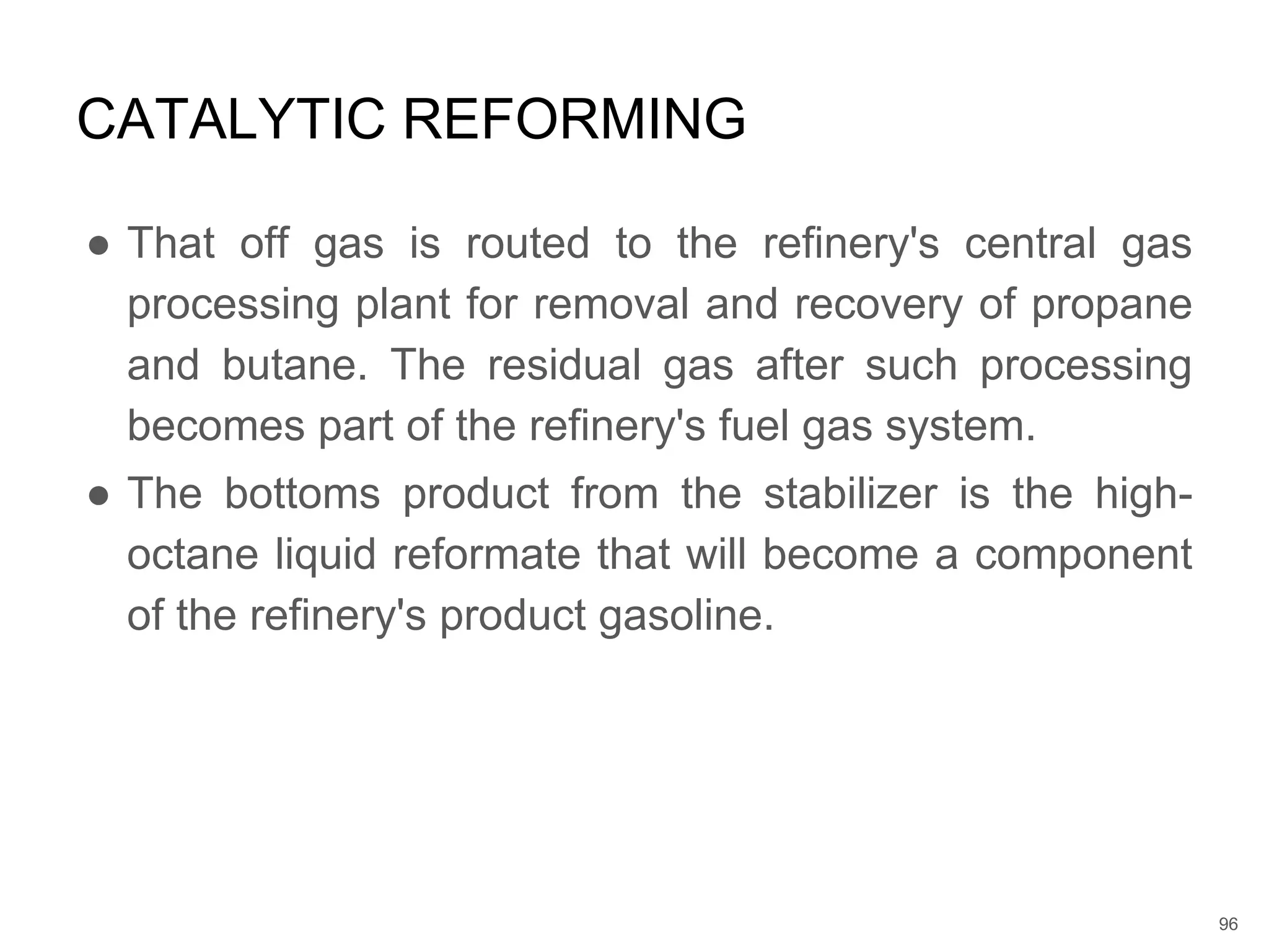 ● That off gas is routed to the refinery's central gas
processing plant for removal and recovery of propane
and butane. The residual gas after such processing
becomes part of the refinery's fuel gas system.
● The bottoms product from the stabilizer is the high-
octane liquid reformate that will become a component
of the refinery's product gasoline.
CATALYTIC REFORMING
96
 