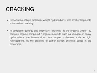 ● Dissociation of high molecular weight hydrocarbons into smaller fragments
is termed as cracking.
● In petroleum geology and chemistry, ''cracking‘’ is the process where by
complex organic compound / organic molecule such as kerogen or heavy
hydrocarbons are broken down into simpler molecules such as light
hydrocarbons, by the breaking of carbon-carbon chemical bonds in the
precursors.
CRACKING
1
 