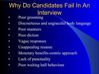 Why Do Candidates Fail In AnWhy Do Candidates Fail In An
InterviewInterview
• Poor grooming
• Discourteous and ungraceful body language
• Poor manners
• Poor diction
• Vague responses
• Unappealing resume
• Monetary benefits-centric approach
• Lack of punctuality
• Poor waiting hall behaviour
 