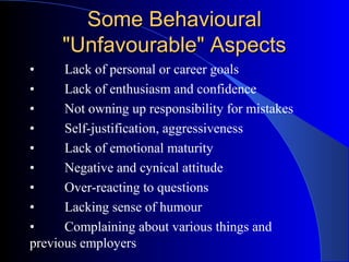 Some BehaviouralSome Behavioural
"Unfavourable" Aspects"Unfavourable" Aspects
• Lack of personal or career goals
• Lack of enthusiasm and confidence
• Not owning up responsibility for mistakes
• Self-justification, aggressiveness
• Lack of emotional maturity
• Negative and cynical attitude
• Over-reacting to questions
• Lacking sense of humour
• Complaining about various things and
previous employers
 