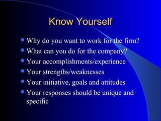Know YourselfKnow Yourself
Why do you want to work for the firm?
What can you do for the company?
Your accomplishments/experience
Your strengths/weaknesses
Your initiative, goals and attitudes
Your responses should be unique and
specific
 
