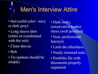 Men's Interview AttireMen's Interview Attire
• Suit (solid color - navy
or dark grey)
• Long sleeve shirt
(white or coordinated
with the suit)
• Clean shaven
• Belt
• Tie (pattern should be
simple)
• Dark socks,
conservative leather
shoes (well polished)
• Neat, professional
hairstyle
• Limit the aftershave
• Neatly trimmed nails
• Portfolio file with
documents properly
organized
 