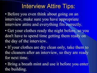 Interview Attire Tips:Interview Attire Tips:
• Before you even think about going on an
interview, make sure you have appropriate
interview attire and everything fits correctly.
• Get your clothes ready the night before, so you
don't have to spend time getting them ready on
the day of the interview.
• If your clothes are dry clean only, take them to
the cleaners after an interview, so they are ready
for next time.
• Bring a breath mint and use it before you enter
the building.
 